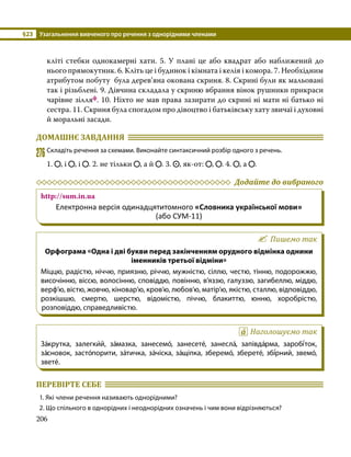 §23	 Узагальнення вивченого про речення з однорідними членами
206
кліті стебки однокамерні хати. 5. У плані це або квадрат або наближений до
нього прямокутник. 6. Кліть це і будинок і кімната і келія і комора. 7. Необхідним
атрибутом побуту була дерев’яна окована скриня. 8. Скрині були як мальовані
так і різьблені. 9. Дівчина скла­
дала у скриню вбрання вінок рушники прикраси
чарівне зілляф. 10. Ніхто не мав права зазирати до скрині ні мати ні батько ні
сестра. 11. Скриня була спогадом про дівоцтво і батьківську хату звичаї і духовні
й моральні засади.
ДОМАШНЄ ЗАВДАННЯ 	
276	Складіть речення за схемами. Виконайте синтаксичний розбір одного з речень.
1. , і , і . 2. не тільки , а й . 3. , як-от: , . 4. , а .
	 Додайте до вибраного
http://sum.in.ua
Електронна версія одинадцятитомного «Словника української мови»
(або СУМ-11)
Пишемо так
Орфограма «Одна і дві букви перед закінченням орудного відмінка однини
іменників третьої відміни»
Міццю, радістю, ніччю, приязню, річчю, мужністю, сіллю, честю, тінню, подорожжю,
височінню, віссю, волосінню, сповіддю, повінню, в’яззю, галуззю, загибеллю, міддю,
верф’ю, вістю, жовчю, кіновар’ю, кров’ю, любов’ю, матір’ю, якістю, сталлю, відповіддю,
розкішшю, смертю, шерстю, відомістю, піччю, блакиттю, юнню, хоробрістю,
розповіддю, справедливістю.
Наголошуємо так
За́крутка, залегки́й, за́мазка, занесемо́, занесете́, занесла́, запівда́рма, заробі́ток,
за́сновок, засто́порити, за́тичка, за́чіска, за́щіпка, зберемо́, зберете́, збі́рний, звемо́,
звете́.
ПЕРЕВІРТЕ СЕБЕ 	
1. Які члени речення називають однорідними?
2. Що спільного в однорідних і неоднорідних означень і чим вони відрізняються?
 