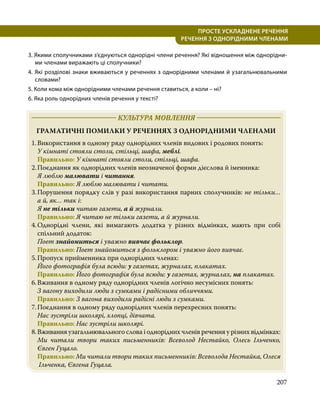 207
ПРОСТЕ УСКЛАДНЕНЕ РЕЧЕННЯ
  РЕЧЕННЯ З ОДНОРІДНИМИ ЧЛЕНАМИ
3. Якими сполучниками з’єднуються однорідні члени речення? Які відношення між однорідни­
ми членами виражають ці сполучники?
4. Які розділові знаки вживаються у реченнях з однорідними членами й узагальнювальними
словами?
5. Коли кома між однорідними членами речення ставиться, а коли – ні?
6. Яка роль однорідних членів речення у тексті?
	 КУЛЬТУРА МОВЛЕННЯ 	
ГРАМАТИЧНІ ПОМИЛКИ У РЕЧЕННЯХ З ОДНОРІДНИМИ ЧЛЕНАМИ
1.	Використання в одному ряду однорідних членів видових і родових понять:
	 У кімнаті стояли столи, стільці, шафа, меблі.
	 Правильно: У кімнаті стояли столи, стільці, шафа.
2.	Поєднання як однорідних членів неозначеної форми дієслова й іменника:
	 Я люблю малювати і читання.
	 Правильно: Я люблю малювати і читати.
3.	
Порушення порядку слів у разі використання парних сполучників: не тільки…
а й, як… так і:
	Я не тільки читаю газети, а й журнали.
	 Правильно: Я читаю не тільки газети, а й журнали.
4.	
Однорідні члени, які вимагають додатка у різних відмінках, мають при собі
спільний додаток:
	 Поет знайомиться і уважно вивчає фольклор.
	 Правильно: Поет знайомиться з фольклором і уважно його вивчає.
5.	Пропуск прийменника при однорідних членах:
	 Його фотографія була всюди: у газетах, журналах, плакатах.
	 Правильно: Його фотографія була всюди: у газетах, журналах, на плакатах.
6.	Вживання в одному ряду однорідних членів логічно несумісних понять:
	 З вагону виходили люди з сумками і радісними обличчями.
	 Правильно: З вагона виходили радісні люди з сумками.
7.	Поєднання в одному ряду однорідних членів перехресних понять:
	 Нас зустріли школярі, хлопці, дівчата.
	 Правильно: Нас зустріли школярі.
8.	Вживання узагальнювального слова і однорідних членів речення у різних відмінках:
	 Ми читали твори таких письменників: Всеволод Нестайко, Олесь Ільченко,
Євген Гуцало.
	Правильно: Ми читали твори таких письменників: Всеволода Нестайка, Олеся
Ільченка, Євгена Гуцала.
 