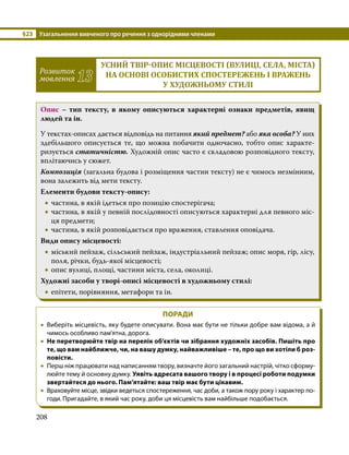 §23	 Узагальнення вивченого про речення з однорідними членами
208
Розвиток
мовлення 13
УСНИЙ ТВІР-ОПИС МІСЦЕВОСТІ (ВУЛИЦІ, СЕЛА, МІСТА)
НА ОСНОВІ ОСОБИСТИХ СПОСТЕРЕЖЕНЬ І ВРАЖЕНЬ
У ХУДОЖНЬОМУ СТИЛІ
Опис – тип тексту, в якому описуються характерні ознаки предметів, явищ
людей та ін.
У текстах-описах дається відповідь на питання який предмет? або яка особа? У них
здебільшого описується те, що можна побачити одночасно, тобто опис харак­
те­
ризується статичністю. Художній опис часто є складовою розповідного тексту,
вплітаючись у сюжет.
Композиція (загальна будова і розміщення частин тексту) не є чимось незмінним,
вона залежить від мети тексту.
Елементи будови тексту-опису:
•
• частина, в якій ідеться про позицію спостерігача;
•
• частина, в якій у певній послідовності описуються характерні для певного міс­
ця предмети;
•
• частина, в якій розповідається про враження, ставлення оповідача.
Види опису місцевості:
•
• міський пейзаж, сільський пейзаж, індустріальний пейзаж; опис моря, гір, лісу,
поля, річки, будь-якої місцевості;
•
• опис вулиці, площі, частини міста, села, околиці.
Художні засоби у творі-описі місцевості в художньому стилі:
•
• епітети, порівняння, метафори та ін.
ПОРАДИ
•
• Виберіть місцевість, яку будете описувати. Вона має бути не тільки добре вам відома, а й
чимось особливо пам'ятна, дорога.
•
• Не перетворюйте твір на перелік об’єктів чи зібрання художніх засобів. Пишіть про
те, що вам найближче, чи, на вашу думку, найважливіше – те, про що ви хотіли б роз-
повісти.
•
• Перш ніж працювати над написанням твору, визначте його загальний настрій, чітко сформу­
люйте тему й основну думку. Уявіть адресата вашого твору і в процесі роботи подумки
звертайтеся до нього. Пам’ятайте: ваш твір має бути цікавим.
•
• Враховуйте місце, звідки ведеться спостереження, час доби, а також пору року і характер по­
годи. Пригадайте, в який час року, доби ця місцевість вам найбільше подобається.
 