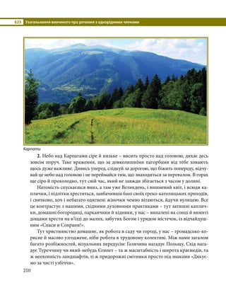 §23	 Узагальнення вивченого про речення з однорідними членами
210
	2. Небо над Карпатами сіре й низьке – висить просто над головою, дихає десь
зовсім поруч. Таке враження, що за довколишніми пагорбами від тебе ховають
щось дуже важливе. Дивись уперед, слідкуй за дорогою, що біжить попереду, відчу-
вай це небо над головою і не переймайся тим, що знаходиться за перевалом. В горах
ще сіро й прохолодно, тут свій час, який не завжди збігається з часом у долині. 
	 Натомість спускаєшся вниз, а там уже Великдень, і вишневий квіт, і всюди ка-
плички, і підлітки хрестяться, завбачивши бані своїх греко-католицьких приходів,
і святково, хоч і небагато одягнені жіночки чемно вітаються, йдучи вулицею. Все
це контрастує з нашими, східними духовними практиками – тут затишні каплич-
ки, домашні богородиці, парканчики й хідники, у нас – випалені на сонці й вимиті
дощами хрести на в’їзді до малих, забутих Богом і урядом містечок, із відчайдуш-
ним «Спаси и Сохрани!».
	 Тут християнство домашнє, як робота в саду чи городі, у нас – громадсько-ко-
рисне й масово узгоджене, ніби робота в трудовому колективі. Між нами загалом
багато розбіжностей, візуальних передусім: Галичина нагадує Польщу, Схід нага-
дує Туреччину чи який-небудь Єгипет – та ж масштабність і широта краєвидів, та
ж неохопність ландшафтів, ті ж придорожні смітники просто під знаками «Дякує-
мо за чисті узбіччя».
Карпати
 