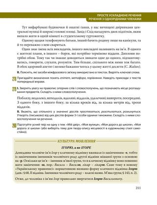 211
ПРОСТЕ УСКЛАДНЕНЕ РЕЧЕННЯ
  РЕЧЕННЯ З ОДНОРІДНИМИ ЧЛЕНАМИ
	 Тут вифарбувані будиночки й ошатні ґанки, у нас вичищені двірниками цен-
тральні вулиці й широкі головні площі. Захід і Схід нагадують двох підлітків, яким
випало жити в одній кімнаті в студентському гуртожитку.
	 Одному щодня телефонують батьки, інший бачить родину лише на канікули, та
й то переважно з нею свариться.
	 Один знає імена всіх викладачів, іншого викладачі називають на ім’я. В одного
є життєві плани, в іншого – борги, які потрібно терміново віддати. Дипломи по-
трібні обом. Тому так чи інакше доводиться звикати одне до одного, підлаштову-
ватись, говорити, слухати, розуміти. Тим більше, спільного між ними теж багато.
В обох здоровий апетит і велике бажання чогось у цьому житті досягти (С. Жадан).
ІІ. Поясніть, які засоби міжфразового зв’язку використано в текстах. Виділіть ключові слова.
278	Пригадайте визначення понять епітет, метафора, порівняння. Наведіть приклади з текстів
попередньої вправи.
279	І. Зверніть увагу на правопис опорних слів і словосполучень, що позначають місце розташу­
вання предметів. Складіть з ними словосполучення.
Поблизу,недалеко,неподалік,вдалині,віддалік,удалечині;навпроти,посередині.
З одного боку, з іншого боку; за кілька кроків від, за кілька метрів від, трохи
віддалік.
ІІ. Вкажіть, що спільного у значенні дієслів простягатися, розстилатися, розкинутися.
Утворіть (письмово) від цих дієслів форми 3-ї особи однини і множини. Складіть з ними сло­
восполучення чи речення.
280	Підготуйте усний твір на одну з тем: «Мій двір», «Моя вулиця», «Моя дорога до школи», «Моя
дорога зі школи» (або виберіть тему для твору-опису місцевості в художньому стилі само­
стійно).
	 КУЛЬТУРА МОВЛЕННЯ 	
ІГОРЮ, а не ІГОРЕ
Донедавна чоловіче ім’я Ігор у кличному відмінку вживали із закінченням -е, тобто
із закінченням іменників чоловічого роду другої відміни мішаної групи з основою
на -р. Оскільки це ім’я – іменник м’якої групи, то в кличному відмінку воно повинно
мати закінчення -ю, пор.: Василь – Василю, лікар – лікарю. Саме тому в новому
«Українському правописі» нормативною визнано форму кличного відмінка Ігорю
(див.: § 68, ІІ відміна. Іменники чоловічого роду – власні назви. М’яка група; § 143, п. 2).
Отже, до чоловіка з ім’ям Ігор правильно звертатися Ігорю Васильовичу.
 