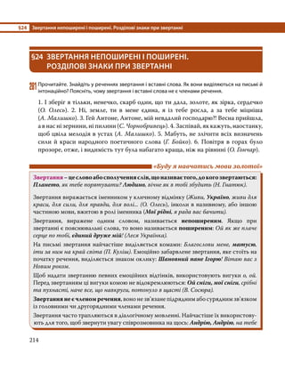 §24	 Звертання непоширені і поширені. Розділові знаки при звертанні
214
§24	 ЗВЕРТАННЯ НЕПОШИРЕНІ І ПОШИРЕНІ.
РОЗДІЛОВІ ЗНАКИ ПРИ ЗВЕРТАННІ
281	Прочитайте. Знайдіть у реченнях звертання і вставні слова. Як вони виділяються на письмі й
інтонаційно? Поясніть, чому звертання і вставні слова не є членами речення.
1. І зберіг я тільки, ненечко, скарб один, що ти дала, золоте, як зірка, сердечко
(О. Олесь). 2. Ні, земле, ти в мене єдина, я із тебе росла, а за тебе міцніша
(А. Малишко). 3. Гей Антоне, Антоне, мій невдалий господарю?! Весна прийшла,
а в нас ні зернини, ні пилини (С. Чорнобривець). 4. Заспівай, як кажуть, наостанку,
щоб цвіла мелодія в устах (А. Малишко). 5. Мабуть, не злічити всіх визначень
сили й краси народного поетичного слова (Г. Бойко). 6. Повітря в горах було
прозоре, отже, і видимість тут була набагато краща, ніж на рівнині (О. Гончар).
	 «Буду я навчатись мови золотої»
Звертання–цесловоабосполученняслів,щоназиваєтого,докогозвертаються:
Плането, як тебе порятувати? Людино, вічне як в тобі збудить (Н. Гнатюк).
Звертання виражається іменником у кличному відмінку (Живи, Україно, живи для
краси, для сили, для правди, для волі... (О. Олесь), інколи в називному, або іншою
частиною мови, вжитою в ролі іменника (Мої рідні, я рада вас бачити).
Звертання, виражене одним словом, називається непоширеним. Якщо при
звертанні є пояснювальні слова, то воно називається поширеним: Ой як же плаче
серце по тобі, єдиний друже мій! (Леся Українка).
На письмі звертання найчастіше виділяється комами: Благослови мене, матусю,
іти за ним на край світа (П. Куліш). Емоційно забарвлене звертання, яке стоїть на
початку речення, виділяється знаком оклику: Шановний пане Ігорю! Вітаю вас з
Новим роком.
Щоб надати звертанню певних емоційних відтінків, використовують вигуки о, ой.
Перед звертанням ці вигуки комою не відокремлюються: Ой сніги, мої сніги, срібні
та пухнасті, наче все, що навкруги, потонуло в щасті (В. Сосюра).
Звертання не є членом речення, воно не зв’язане підрядним або сурядним зв’язком
із головними чи другорядними членами речення.
Звертання часто трапляються в діалогічному мовленні. Найчастіше їх використову-
ють для того, щоб звернути увагу співрозмовника на щось: Андрію, Андрію, на тебе
 