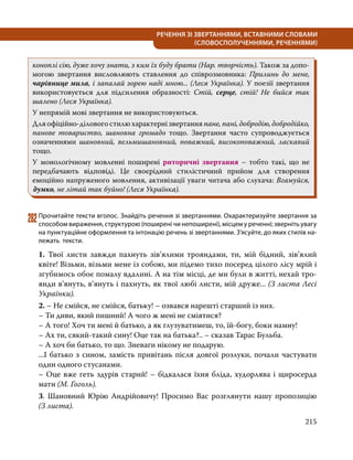215
РЕЧЕННЯ ЗІ ЗВЕРТАННЯМИ, ВСТАВНИМИ СЛОВАМИ
(СЛОВОСПОЛУЧЕННЯМИ, РЕЧЕННЯМИ)
коноплі сію, дуже хочу знати, з ким їх буду брати (Нар. творчість). Також за допо-
могою звертання висловлюють ставлення до співрозмовника: Прилинь до мене,
чарівнице мила, і запалай зорею наді мною... (Леся Українка). У поезії звертання
використовується для підсилення образності: Стій, серце, стій! Не бийся так
шалено (Леся Українка).
У непрямій мові звертання не використовуються.
Для офіційно-ділового стилю характерні звертання пане, пані, добродію, добродійко,
панове товариство, шановна громадо тощо. Звертання часто супроводжується
означеннями шановний, вельмишановний, поважний, високоповажний, ласкавий
тощо.
У монологічному мовленні поширені риторичні звертання – тобто такі, що не
передбачають відповіді. Це своєрідний стилістичний прийом для створення
емоційно напруженого мовлення, активізації уваги читача або слухача: Вгамуйся,
думко, не літай так буйно! (Леся Українка).
282	Прочитайте тексти вголос. Знайдіть речення зі звертаннями. Охарактеризуйте звертання за
способом вираження, структурою (поширені чи непоширені), місцем у реченні; зверніть увагу
на пунктуаційне оформлення та інтонацію речень зі звертаннями. З’ясуйте, до яких стилів на­
лежать тексти.
1. Твої листи завжди пахнуть зів’ялими трояндами, ти, мій бідний, зів’ялий
квіте! Візьми, візьми мене із собою, ми підемо тихо посеред цілого лісу мрій і
згубимось обоє помалу вдалині. А на тім місці, де ми були в житті, нехай тро-
янди в’януть, в’януть і пахнуть, як твої любі листи, мій друже... (З листа Лесі
Українки).
2. – Не смійся, не смійся, батьку! – озвався нарешті старший із них.
– Ти диви, який пишний! А чого ж мені не сміятися?
– А того! Хоч ти мені й батько, а як глузуватимеш, то, їй-богу, боки намну!
– Ах ти, сякий-такий сину! Оце так на батька?.. – сказав Тарас Бульба.
– А хоч би батько, то що. Зневаги нікому не подарую.
...І батько з сином, замість привітань після довгої розлуки, почали частувати
один одного стусанами.
– Оце вже геть здурів старий! – бідкалася їхня бліда, худорлява і щиросерда
мати (М. Гоголь).
3. Шановний Юрію Андрійовичу! Просимо Вас розглянути нашу пропозицію
(З листа).
 