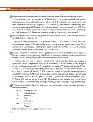 §24	 Звертання непоширені і поширені. Розділові знаки при звертанні
216
283	Спишіть речення, розставляючи пропущені розділові знаки. Охарактеризуйте звертання.
1. Спасибі земле за твої щедроти! (Л. Костенко). 2. Дозволь мені мій вечоровий
світе упасти зерном в рідній стороні (В. Стус). 3. Ти як сонце моя рідна мати лиш
тобі я уклоняюсь низько (І. Бердник). 4. Хато моя рідна батьківська хато усім най-
кращим завдячую тобі (І. Цюпа). 5. Люблю я Києве тебе в ранковий час... (М. Упе-
ник). 6. Щоб ти зів’яв був невігласе як ота морковочка зів’яла від твоїх каторжних
рук! (О. Довженко). 7. Рідна мати моя ти ночей не доспала (А. Малишко).
284	Прочитайте. Поясніть уживання розділових знаків. Чи є звертаннями особові займенники ти,
ви (проаналізуйте всі речення)?
1. Чого ви, тітко, смієтесь?сн (І. Карпенко-Карий). 2. Ви, співці славетні наші, ви,
красо всього народу! Ви нам честь відрятували вам ми винні надгороду (Леся
Українка). 3. Слухай, ти, – презирливо промовив Сансанвісн (С. Лобода). 4. Слухай,
ти зараз схожий на мого спанієля... (Л. Денисенко).
285	Спишіть, вставляючи пропущені букви і розділові знаки. Виберіть потрібну букву з дужок.
Визначте вид звертання, надпишіть угорі. Поясніть, чому деякі звертання виділяються знаком
оклику, а деякі – комами. Прочитайте речення, правильно інтонуючи їх.
1. Україно! Ти для мене – диво! І нехай пливе за роком рік, буду мамо горда і
вродлива з тебе дивуватися повік (В. Симоненко). 2. Сень..орито акаціє добрий
вечір (М. Вінграновський). 3. А ти Дніпре хрещений?сн Хрещений князю (І. Ка-
линець). 4. Шановна громадо! Не думав же я й не гадав щоб кияни пошанували
отак мою старість (П. Куліш). 5. Гей вдарте в струни кобзарі натхніть серця піс-
нями! (П. Тичина). 6. О Рамо перемо..цю ворогів і приятелю перемоги! Колись,
дуже давно, наші пре..ки були в..ликими друзями (Давньоіндійський епос).
7.  Земле (Ш, ш)евченкова земле (Ф, ф)ранкова ниво засіяна щастям-добром
вічна твоя соловейкова мова, вічна розмова Дністра із Дніпром! (Д. Павличко).
286	І. Перечитайте рубрику «Культура мовлення» на с. 86. Запишіть по три приклади іменників у
кличному відмінку.
-у, -ю: 	 батьку, лікарю...
-е: 	 Ростиславе...
-о: 	Миколо...
-є: 		 Зоє...
		 Наталіє…
-ю:	Наталю...
		 Лесю…
ІІ. Усно складіть речення з дібраними іменниками.
 