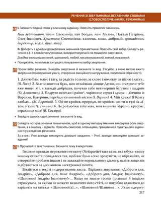 217
РЕЧЕННЯ ЗІ ЗВЕРТАННЯМИ, ВСТАВНИМИ СЛОВАМИ
(СЛОВОСПОЛУЧЕННЯМИ, РЕЧЕННЯМИ)
287	І. Запишіть подані слова у кличному відмінку. Поясніть правопис закінчень.
Пан лейтенант, брат Олександр, пан Богдан, пані Низова, Наталя Петрівна,
Олег Іванович, Христина Степанівна, хлопець, юнак, добродій, громадянин,
директор, водій, друг, лікар.
ІІ. Доберіть з довідки до виділених іменників прикметники. Поясніть свій вибір. Складіть ре­
чення з 3–4 словосполученнями, використовуючи їх як поширені звертання.
Довідка: вельмишановний, шановний, любий, високоповажний, милий, поважний.
•
• Поміркуйте, як впливає ситуація спілкування на вибір звертання.
288	Прочитайте речення. Знайдіть звертання й визначте їх вид. З’ясуйте, з якою метою вжито
звертання (привернення уваги, створення емоційного напруження, посилення образності).
1. Дякую Вам, мамо і тату, за радість і сльозу, за слово і молитву, за пісню і ласку...
(Я. Гоян). 2. Благословенна будь, моя незаймана дівице Десно, що, згадуючи тебе
вже много літ, я завжди добрішав, почував себе невичерпно багатим і щедрим
(О. Довженко). 3. Подруго веселки і раїни*, чарівнице серця і думок – дівчино із
Ворскли, Катерино, перейди калиновий місток (І. Верган). 4. Мій друже! Я Красу
люблю... (М. Вороний). 5. Ой не крийся, природо, не крийся, що ти в тузі за лі-
том, у тузі (П. Тичина). 6. Не розлюблю тебе ніяк, моя вишнева Україно, красуне,
страднице моя! (В. Сосюра).
•
• Знайдіть односкладні речення і визначте їх вид.
289	Складіть чотири речення таким чином, щоб в одному випадку іменник виконував роль звер­
тання, а в іншому – підмета. Поясніть смислові, інтонаційні, граматичні й пунктуаційні відмін­
ності у складених реченнях.
Зразок: Учні завжди виконують домашні завдання. – Учні, завжди виконуйте домашні за­
вдання!
290	І. Прочитайте текст мовчки. Визначте тему й мікротеми.
	 Головне правило мережевого етикету (Netiquette) таке саме, як і в будь-якому
іншому етикеті: поводьтеся так, щоб вас було легко зрозуміти, не ображайте, не
створюйте проблем іншим і не заважайте нормальному діалогу, навіть якщо він
відбувається за допомогою електронної пошти.
	 Вітайтеся в тексті з одержувачем листа. Варіанти звертання: «Доброго дня,
Андрію!», «Доброго дня, пане Андрію!», «Доброго дня, Андрію Івановичу!»,
«Шановний Андрію Івановичу!»… Якщо ви знаєте тільки прізвище й ініціали
отримувача, за якими не можете визначити його стáті, не потрібно вдаватися до
варіантів на кшталт «Шановний(а)...», «Шановний/Шановна…». Якщо одержу-
 
