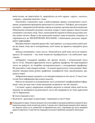 §24	 Звертання непоширені і поширені. Розділові знаки при звертанні
218
вачів кілька, не перелічуйте їх, звертайтеся до всіх одразу: «друзі», «колеги»,
«панове», «шановне панство» тощо.
	 Пам’ятайте і виконуйте одне з найголовніших правил електронного листу-
вання: дотримання принципів грамотності й логічності. Той факт, що електрон­
на пошта – швидкий спосіб зв’язку, зовсім не означає, що вона має бути недбалою.
Обов’язково починайте речення з великої літери і ставте крапки. Імена й назви
починайте з великих літер. Текст, написаний без крапок й інших розділових зна-
ків, важко читати. Якщо ж він написаний самими лише великими літерами, то
сприймається як НЕСКІНЧЕННЕ ВОЛАННЯ. І обов’язково ретельно переві-
ряйте орфографію.
	 Використовуйте порожні рядки або «три крапки» для відділення однієї дум-
ки від іншої, тому що в електронному листі вони, як правило, відіграють роль
абзацу.
	 Завжди заповнюйте «тему листа». Намагайтеся, щоб тема листа не переви-
щувала 50 символів – так вона повністю відобразиться і на мобільних при-
строях.
	 Добирайте стандартні шрифти, які зручно читати, і оптимальний кегль
(як-от 14-й). Уникайте фрагментів тексту дрібним шрифтом. Не перетворюйте
листа на райдугу, не потрібно експериментувати з кольоровими шрифтами.
Не виділяйте слова підкресленням – їх можна переплутати з посиланням. Міні-
мізуйте використання різних графічних спецефектів (тіні, підсвічування, гра­
дієнти тощо).
	 Зображення краще додавати, а не використовувати в тілі листа. У тексті лис-
та має бути інформація про кожен додаток.
	 Ніколи не вказуйте в електронному листі делікатної і конфіденційної інфор-
мації, тому що ваш текст може випадково потрапити «не тій людині».
	 І останнє: адресу одержувача потрібно вводити в самому кінці, щоб ви ви-
падково не відправили недописаного листа або відправили не тому адресатові
(За Ч. Мартіном).
ІІ. Стисло перекажіть текст.
•
• Які речення – двоскладні чи односкладні – переважають у тексті? Чому?
291	Попрацюйте в парах. Спільно напишіть листа (на вибір): а) авторові улюбленої книжки; б) місь­
кому/сільському голові; в) міністру освіти. У своєму листі обов’язково використайте звертан­
ня. Зверніть увагу на те, приватний чи офіційний ваш лист, і відповідно до цього вживайте
доречні звертання. У своїх листах порушуйте актуальні проблеми, висувайте пропозиції.
 