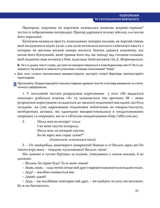 21
ПОВТОРЕННЯ
ТА УЗАГАЛЬНЕННЯ ВИВЧЕНОГО
	 Прапором, хоругвою чи корогвою називалася шовкова яскраво-червонао
хустка із зображенням посередині. Прапор дарувався всьому війську, але носив
його хорунжий.
	 Бунчуком називали просту, помальовану начорно палицю, на верхній кінець
якої насаджували мідну кулю, а під кулю вставляли волосся з кінського хвоста з
чотирма чи шістьма косами поверх волосся. Бунчук давався кошовому, але
носив його бунчужний, який тримав його під час походу над головою отамана,
щоб подавати знак козакам у бою, куди веде їхній ватажок (За Д. Яворницьким).
ІІ. Чи є в цьому тексті слова, що нині не використовуються в повсякденному житті? Як їх на-
зивають? Чи можна їх замінити сучасними словами-синонімами? Чому?
•
• Для чого сучасні письменники використовують застарілі слова? Відповідь проілюструйте
прикладами.
24	Прочитайте. Охарактеризуйте лексику поданих уривків текстів з погляду вживання та стиліс-
тичного забарвлення.
	 1. У заголовній частині розрахунків коригування  у полі «Не видається
покупцю» робиться помітка «Х» та зазначається тип причини: 08 – якщо
розрахунок коригування складається до зведеної податкової накладної, що була
складена   на суму нарахованих податкових зобов’язань по товарах/послугах,
необоротних активах, які одночасно використовувалися в оподатковуваних
операціях і в операціях, які не є об’єктом оподаткування (http://dtkt.com.ua).
	 2.	 Мила моя на кичери* стала
			 І на мене смутні позерала.
			 Мила моя, не позерай смутнє,
			 Бо мі зараз моє серце лупне!п
				 (Антологія лемківської пісні).
	 3. – От знайдибіда, авантюрист шмаркатий! Ванько-о-о! Вилазь зараз же! Бо
такого втру маку – тиждень чухатимешся! Вилазь, чуєш!
	 Ми лежимо в густих бур’янах за клунею, уткнувшись у землю носами, й не
дихаємо.
	 – Вилазь, бо гірше буде! Ти ж мене знаєш!
	 – Знаю, знаю, – ледь чутно зітхає мій друг і нарешті наважується подати голос.
	 – Діду! – жалібно озивається він.
	– Давай-давай!
	 – Діду, – ще жалібніше повторює мій друг, – ви одійдіть за хату, ми виліземо.
Бо ж ви битиметесь.
 