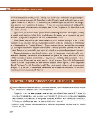 §25	 Вставні слова (словосполучення, речення)
220
форма згадування про відсутню людину. «Зо мною йде в полонину добродій Гарма-
шій, дуже гарна людина» (М. Коцюбинський); «Скажіть мені, добродію, хто це при-
думав границі для людей?» (О. Маковей); «Сідаючи напроти Криленка, він попра-
вив ремінь свого саквояжа й сказав: – Я вам не заважаю, шановний добродію?»
(М. Хвильовий); «Високоповажна добродійко Ольго Петрівно» (М. Коцюбинський
до Олени Пчілки).
	 Думається, шляхетне і дуже зручне звертання несправедливо викинуте з ужитку
в нашій мові, тож потрібна його реабілітація. Зрештою, ми є свідками, як воно
владно і природно повертається в наш мовленнєвий етикет.
	 Шанобливо ввічливі форми звертання пане, пані, панове поширилися в україн-
ській мові під впливом польської, цим і пояснюється те, що вживання їх переважає
в західних областях України. Спочатку форма пане вживалася як офіційне звертання
до осіб привілейованих верств суспільства. Пізніше це слово узвичаїлося як уві-
члива форма згадування або звертання до людей незалежно від соціального стану.
	 Етикетні звертання пане (пані, панове) можуть уживатися самостійно або в по-
єднанні з іменем, прізвищем, назвою особи за фахом чи родом діяльності тощо:
«Моє поважання панові інженерові», – відозвався Горобець» (О. Маковей); «Не за-
бувайте, пане Стефаник, за мене ніколи, хотя і мовчати буду» (О.  Кобилянська);
«Пані Наталія Кобринська, не пам’ятаючи адреси Вашої, просила мене передати
Вам її “промову”...» (М. Коцюбинський). При спілкуванні в піднесеній тональності,
наприклад у листах, ці звертання вживалися з означенням шановний, вельмиша-
новний, високоповажний (М. Білоус).
§25	 ВСТАВНІ СЛОВА (СЛОВОСПОЛУЧЕННЯ, РЕЧЕННЯ)
293	Прочитайте. Якого значення надають реченням виділені слова? Що зміниться, якщо їх вилучи­
ти з речення? Чи є виділені слова членами речення?
1. Морське повітря, як стверджують лікарі, має цілющі властивості. 2. Морське
повітря, безперечно, має цілющі властивості. 3. Морське повітря, погодьтеся,
має цілющі властивості. 4. Морське повітря, мабуть, має цілющі властивості.
5. Морське повітря, на щастя, має цілющі властивості.
•
• Доведіть, що у реченні зі вставним словом чи словосполученням передається два повідо­
млення. Які саме?
 