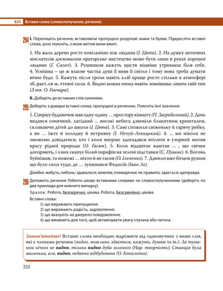 §25	 Вставні слова (словосполучення, речення)
222
294	І. Перепишіть речення, вставляючи пропущені розділові знаки та букви. Підкресліть вставні
слова, усно поясніть, з якою метою вони вжиті.
1. На жаль дерево росте повільніше ніж людина (І. Цюпа). 2. На думку античних
мислителів досконалим ораторське мистецтво може бути лише в руках хорошої
людини (Г. Сагач). 3. Рушником кажуть щастя міцніше утримаєш біля себе.
4. Усмішка – це ж власне частка душі її вияв її світло і тому вона треба думати
вічно буде. 5. Кажуть після грози навіть хліб краще росте стільки в атмосфері
зб..раєт..ся ж..ттєвої сили. 6. Видно кожна епоха навіть зовнішньо ліпить свій тип
(З тв. О. Гончара).
ІІ. Доберіть до вставних слів синоніми.
295	Доберіть з довідки вставні слова, пропущені в реченнях. Поясніть їхні значення.
1. Спершу будиночок мав одну-єдину … простору кімнату (П. Загребельний). 2. День
видався сонячний, лагідний ... високі небеса дзвеніли блакитним кришталем,
скликаючи дітей до школи (І. Цюпа). 3. Самі спожили свіженьку й гарячу рибку,
а ви … їжте й холодну й нетривну (І. Нечуй-Левицький). 4. ... ми ніколи не
зможемо довідатися, хто і коли вперше здогадався втілити в узорний мотив
красу рідної природи (О. Гасюк). 5. Коли відцвітає каштан ... , що свічки
догоряють, і з них скапує білий парафін на зелені підставки (С. Пушик). 6. Вогонь
буйнішав, та пожежі … ніхто й не гасив (О. Ільченко). 7. Данило вже бігцем рушив
що було сили туди, де … зупинився Федосій (Іван Ле).
Довідка: мабуть; либонь; здавалося; мовляв; очевидячки; як правило; здається; щоправда.
296	Доповніть речення Робота цікава вставними словами чи словосполученнями (доберіть по
два приклади для кожного випадку).
Зразок: Робота, безперечно, цікава. Робота, безсумнівно, цікава.
Вставні слова:
	1) що виражають припущення;
	2) що виражають радість, задоволення;
	3) що вказують на джерело повідомлення;
	4) що вживають для того, щоб активізувати увагу слухача або читача.
Запам’ятайте! Вставні слова необхідно відрізняти від однозвучних з ними слів,
які є членами речення (видно, можливо, здається, кажуть, думаю та ін.): За тума-
ном нічого не видно, тільки видно дуба зеленого (Нар. творчість); Станція була
маленька, але, видно, недавно відбудована (О. Копиленко).
 