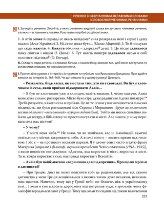 223
РЕЧЕННЯ ЗІ ЗВЕРТАННЯМИ, ВСТАВНИМИ СЛОВАМИ
(СЛОВОСПОЛУЧЕННЯМИ, РЕЧЕННЯМИ)
297	І. Запишіть речення. З’ясуйте, у яких реченнях виділені слова виступають членами речення,
а в яких – вставними словами. Розставте потрібні розділові знаки.
1. А втім може й справді се якась невідомао сила розкраяла мені і серце і душу
надвоє (Леся Українка). 2. Ні, се не може бути... (Панас Мирний). 3. Ти б послухав
що люди кажуть. 4. Кажуть обличчя – дзеркалоф душі. 5. Це місце здавалося
йому святим і віщим (І. Цюпа). 6. Тут навіть повітря здавалося несло в собі
золотисті відтінкиф (О. Гончар).
ІІ. Складіть пари речень зі словами бачиш, з іншого боку, вважаю так, щоб вони виступали то
вставними словами, то членами речення.
298	І. Прочитайте уривок з інтерв’ю з істориком та публіцистом Ярославом Грицаком. Пригадайте
вимоги до інтерв’ю (с. 168–169). Чи дотримано їх у цьому уривку? Доведіть.
	 – Розкажіть, будь ласка, як ви стали тим, хто ви є сьогодні. Ви були хлоп-
чиком із села, який приїхав підкорювати Львів…
	 – Я був не хлопчиком уже, а хлопцем, навіть юнаком. І, чесно кажучи, Львів
мене дуже сильно розчарував. Місто було сіре, дуже радянське й дуже похмуре.сн
Треба розуміти, з якого села я приїхав. Це не те, з чим у нас асоціюється сільська
місцевість, ми були розташовані між Стриєм і Моршином [друге за величиною
місто області і «всесоюзний» курорт відповідно]. Тобто ми могли спокійно по-
їхати до театру, в бібліотеку чи просто погуляти в місті. Але знаєте, у чому пере-
вага села над містом?
	 – У чому?
	 – У місті нема неба.сн Не знаю, чи ви помічали, але ці ілюмінації, вуличні
освітлення у містах закривають небо. А в селі воно є – висить прямо над голо-
вою. І ліс є – на противагу міським паркам. Я у цьому сенсі часто згадую фразу
Ма­сарика [соціолог і філософ, перший президент Чехословаччини (1918–1935)],
з якою повністю погоджуюся: «Дитина, яка виростає в місті, виростає в місті.
Та ж, котра виростає в селі, насправді виростає у Всесвіті».
	 – Львів був найближчою «вершиною для підкорення». Про що ви мріяли
в дитинстві?
	 – Про Грецію. Досі не можу пояснити собі це раціонально, але від самого
дитинства у мене Греція асоціювалася з якимсь таким дуже великим, невимов-
ним щастям. Напевно, тому що у Греції небо ще ближче, ніж в українському
селі… І коли я уже в досить дорослому віці потрапив туди, я зрозумів, чому фі-
лософія зародилася саме у Греції. Тому що, коли ти сидиш під таким величезним
 