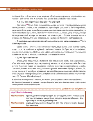 §25	 Вставні слова (словосполучення, речення)
224
небом, а біля тебе шумить вічне море, ти обов’язково порушуєш перед собою пи-
тання – для чого я тут. А як часто такі думки з’являються у нас в місті?
	 – А в селі теж міркували над цим? Як у Греції?
	 – Звичайно.сн Село, його справжність дають відчуття теплоти, усвідомлення
спорідненості. Звісно, я не стверджую, що там усе ідеально. Є багато проблем,
село може бути дуже злим, безжальним. Але там завжди є відчуття, що особисто
ти можеш бути щасливим, можеш бути сенсовним. А якщо до цього додати ще
безперешкодний доступ до книжок, до кінотеатрів… Одним словом, коли я
приїхав до Львова, був уже справжньою «дитиною Всесвіту» за Масариком.
	 – З якими сподіваннями ви приїхали до міста, що вас розчарувало? Чого
ви очікували?
	 – Щодо міста – нічого. Мені неважливо було, куди їхати. Мені важливо було,
ким стати. Не повірите, я мріяв бути кіномеханіком! Це було настільки цікаво,
навіть якось містично. Це була моя мрія з дитинства. Але потім, мабуть, завдяки
книжкам, що ми їх читали, захотілося стати єгиптологом.
	 – Де ви брали книжки?
	 – Мені дуже пощастило з батьком. Він працював у місті, був закрійником.
Сам він виріс сиротою, був змушений у дитинстві відмовлятися від багатьох
речей. Напевно, через це намагався зробити мене трохи щасливішим за себе.
Зокрема, батько ніколи не шкодував мені грошей на книжки. Це була розкіш, бо,
як не крути, в ті часи було достатньо наукової і науково-популярної літератури.
Батько давав мені гроші і дозволяв купувати в книгарні абсолютно все, чого за-
хочу (В. Бєглов, The Ukrainians).
ІІ. Випишіть кілька речень з інтерв’ю, які містять думки, що вам найбільше сподобалися.
ІІІ. Знайдіть речення зі вставними словами. Поясніть їхню роль. Синтаксичний розбір позна­
чених речень виконайте письмово.
	 Додайте до вибраного
http://theukrainians.org
The Ukrainians –	проєкт для тих молодих людей, які своєю діяльністю і голосом уже
сьогодні впливають на суспільні процеси, а вже незабаром – фор­
муватимуть порядок денний країни.
The Ukrainians –	медіа для тих, кому не байдуже; для тих, хто хоче знати більше
і розвиватися.
 