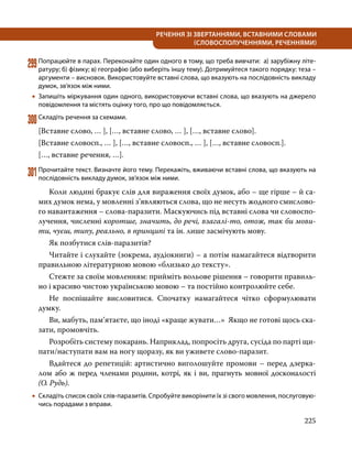 225
РЕЧЕННЯ ЗІ ЗВЕРТАННЯМИ, ВСТАВНИМИ СЛОВАМИ
(СЛОВОСПОЛУЧЕННЯМИ, РЕЧЕННЯМИ)
299	Попрацюйте в парах. Переконайте один одного в тому, що треба вивчати: а) зарубіжну літе­
ратуру; б) фізику; в) географію (або виберіть іншу тему). Дотримуйтеся такого порядку: теза –
аргументи – висновок. Використовуйте вставні слова, що вказують на послідовність викладу
думок, зв’язок між ними.
•
• Запишіть міркування один одного, використовуючи вставні слова, що вказують на джерело
повідомлення та містять оцінку того, про що повідомляється.
300	Складіть речення за схемами.
[Вставне слово, … ], […, вставне слово, … ], […, вставне слово].
[Вставне словосп., … ], […, вставне словосп., … ], […, вставне словосп.].
[…, вставне речення, …].
301	Прочитайте текст. Визначте його тему. Перекажіть, вживаючи вставні слова, що вказують на
послідовність викладу думок, зв’язок між ними.
	 Коли людині бракує слів для вираження своїх думок, або – ще гірше – й са-
мих думок нема, у мовленні з’являються слова, що не несуть жодного смислово-
го навантаження – слова-паразити. Маскуючись під вставні слова чи словоспо-
лучення, численні коротше, значить, до речі, взагалі-то, отож, так би мови-
ти, чуєш, типу, реально, в принципі та ін. лише засмічують мову.
	 Як позбутися слів-паразитів?
	 Читайте і слухайте (зокрема, аудіокниги) – а потім намагайтеся відтворити
правильною літературною мовою «близько до тексту».
	 Стежте за своїм мовленням: прийміть вольове рішення – говорити правиль-
но і красиво чистою українською мовою – та постійно контролюйте себе.
	 Не поспішайте висловитися. Спочатку намагайтеся чітко сформулювати
думку.
	 Ви, мабуть, пам’ятаєте, що іноді «краще жувати…» Якщо не готові щось ска-
зати, промовчіть.
	 Розробіть систему покарань. Наприклад, попросіть друга, сусіда по парті щи-
пати/наступати вам на ногу щоразу, як ви уживете слово-паразит.
	 Вдайтеся до репетицій: артистично виголошуйте промови – перед дзерка-
лом або ж перед членами родини, котрі, як і ви, прагнуть мовної досконалості
(О. Рудь).
•
• 	
Складіть список своїх слів-паразитів. Спробуйте викорінити їх зі свого мовлення, послуговую­
чись порадами з вправи.
 