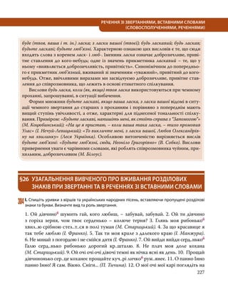 227
РЕЧЕННЯ ЗІ ЗВЕРТАННЯМИ, ВСТАВНИМИ СЛОВАМИ
(СЛОВОСПОЛУЧЕННЯМИ, РЕЧЕННЯМИ)
буде (твоя, ваша і т. ін.) ласка; з ласки вашої (твоєї); будь ласкавий; будь ласкав;
будьте ласкаві; будьте люб’язні. Характерною ознакою цих висловів є те, що сюди
входять слова з коренем ласк- і люб-. Іменник ласка означає доброзичливе, приві-
тне ставлення до кого-небудь; одне із значень прикметника ласкавий – те, що у
ньому «виявляється доброзичливість, привітність». Синонімічним до попередньо-
го є прикметник люб’язний, вживаний зі значенням «уважний», привітний до кого-
небудь. Отже, ввічливими виразами ми засвідчуємо доброзичливе, привітне став-
лення до співрозмовника, що лежить в основі етикетного спілкування.
	Вислови будь ласка, коли (як, якщо) твоя ласка використовуються при чемному
проханні, запрошуванні, в ситуації вибачення.
	 Форми множини будьте ласкаві, якщо ваша ласка, з ласки вашої відомі в ситу-
ації чемного звертання до старших з проханням і порівняно з попереднім мають
вищий ступінь увічливості, а отже, характерні для піднесеної тональності спілку-
вання. Приміром: «Будьте ласкаві, напишіть мені, як стоїть справа з “Запомогою”»
(М. Коцюбинський); «На це я пристаю, – коли ваша така ласка, – тихо промовив
Улас» (І. Нечуй-Левицький); «То викличте мені, з ласки вашої, Любов Олександрів-
ну на хвилинку» (Леся  Українка). Особливою витонченістю вирізняється вислів
будьте люб’язні: «Будьте люб’язні, сюди, Неоніло Григорівно» (В. Собко). Вислови
привернення уваги є чарівними словами, які роблять співрозмовника чуйним, при-
хильним, доброзичливим (М. Білоус).
§26	 УЗАГАЛЬНЕННЯ ВИВЧЕНОГО ПРО ВЖИВАННЯ РОЗДІЛОВИХ
ЗНАКІВ ПРИ ЗВЕРТАННІ ТА В РЕЧЕННЯХ ЗІ ВСТАВНИМИ СЛОВАМИ
304	І. Спишіть уривки з віршів та українських народних пісень, вставляючи пропущені розділові
знаки та букви. Визначте вид та роль звертання.
1. Ой дівчиноб шумить гай, кого любиш, – забувай, забувай. 2. Ой ти дівчино
з горіха зерня, чом твоє серденько – колюче терня? 3. Глянь моя рибонькоб
хвил..ю срібною стел..т..ся в полі туман (М. Старицький). 4. За що красавице я
так тебе люблю (І. Франко). 5. Так ти моя крале з далекого краю (І. Манжура).
6. Не минай з погордою і не смійся дитя (І. Франко). 7. Ой вийди вийди серд..нькоб
Галю серд..нько рибонько дорогий кр..шталю. 8. Не плач моя доле кохана
(М. Старицький). 9. Ой очі очі очі дівочі темні як нічка ясні як день. 10.  Прощай
дівчинонько сер..це коханеє прощайте куч..рі личкоб рум..янеє. 11. О панно Інно
панно Інно! Я сам. Вікно. Сніги... (П. Тичина). 12. О мої очі мої карі поглядіть на
 