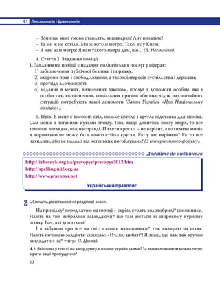 §1	 Лексикологія і фразеологія
22
	 – Вони ще мені умови ставлять, вишкварки! Ану вилазьте!
	 – Та ми ж не хотіли. Ми ж хотіли метро. Таке, як у Києві.
	 – Я вам дам метра! Я вам такого метра дам, що… (В. Нестайко).
	 4. Стаття 2. Завдання поліції
1. Завданнями поліції є надання поліцейських послуг у сферах:
1) забезпечення публічної безпеки і порядку;
2) охорони прав і свобод людини, а також інтересів суспільства і держави;
3) протидії злочинності;
4) надання в межах, визначених законом, послуг з допомоги особам, які з
особистих, економічних, соціальних причин або внаслідок надзвичайних
ситуацій потребують такої допомоги (Закон України «Про Національну
поліцію»).
	 5. Прів. В мене є високий стіл, низьке кресло і кругла підставка для моніка.
Сам монік з поганими кутами огляду. Тіпа, якщо дивитись знизу вверх, то все
темніше виглядає, ніж насправді. Пиляти кресло – не варіант, а нахилити монік
я нормально не можу, бо в нього стійка кругла. Які у вас варіанти? Як то все
нахилити, аби не падало від легеньких погойдувань? (З інтернетного форуму).
	 Додайте до вибраного
http://izbornyk.org.ua/pravopys/pravopys2012.htm
http://spelling.ulif.org.ua
http://www.pravopys.net
Український правопис
25	І. Спишіть, розставляючи розділові знаки.
	 На причілку* перед хатою на городі – скрізь стоять золотобриліо соняшники.
Навіть на тин вибралися заглядаючим що там діється на широкому курному
шляху. Бач, які допитливі!
	 І я забувши про все на світі ставши навшпиньким теж визираю на шлях.
Навіть починаю заздрити соняхам: «Ич, які цибаті*! Я знаю, що вам так зручно
виглядати з-зао тину» (І. Цюпа).
ІІ. 1. Які слова у тексті, на вашу думку, є власне українськими? За яким словником можна пере-
вірити ваші припущення?
 