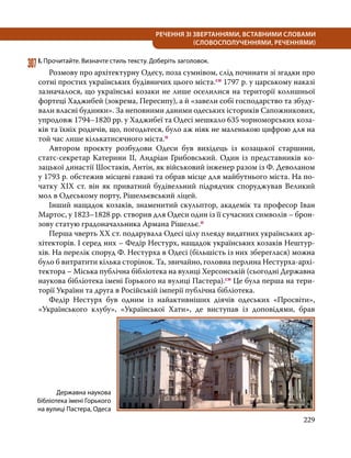 229
РЕЧЕННЯ ЗІ ЗВЕРТАННЯМИ, ВСТАВНИМИ СЛОВАМИ
(СЛОВОСПОЛУЧЕННЯМИ, РЕЧЕННЯМИ)
307	І. Прочитайте. Визначте стиль тексту. Доберіть заголовок.
	 Розмову про архітектурну Одесу, поза сумнівом, слід починати зі згадки про
сотні простих українських будівничих цього міста.сн 1797 р. у царському наказі
зазначалося, що українські козаки не лише оселилися на території колишньої
фортеці Хаджибей (зокрема, Пересипу), а й «завели собі господарство та збуду-
вали власні будинки». За неповними даними одеських істориків Сапожникових,
упродовж 1794–1820 рр. у Хаджибеї та Одесі мешкало 635 чорноморських коза-
ків та їхніх родичів, що, погодьтеся, було аж ніяк не маленькою цифрою для на
той час лише кількатисячного міста.п
	 Автором проєкту розбудови Одеси був вихідець із козацької старшини,
статс-секретар Катерини ІІ, Андріан Грибовський. Один із представників ко-
зацької династії Шостаків, Антін, як військовий інженер разом із Ф. Деволаном
у 1793 р. обстежив місцеві гавані та обрав місце для майбутнього міста. На по-
чатку XIX ст. він як приватний будівельний підрядчик споруджував Великий
мол в Одеському порту, Рішельєвський ліцей.
	 Інший нащадок козаків, знаменитий скульптор, академік та професор Іван
Мартос, у 1823–1828 рр. створив для Одеси один із її сучасних символів – брон-
зову статую градоначальника Армана Рішельє.п
	 Перша чверть ХХ ст. подарувала Одесі цілу плеяду видатних українських ар-
хітекторів. І серед них – Федір Нестурх, нащадок українських козаків Нештур-
хів. На перелік споруд Ф. Нестурха в Одесі (більшість із них збереглася) можна
було б витратити кілька сторінок. Та, звичайно, головна перлина Нестурха-архі-
тектора – Міська публічна бібліотека на вулиці Херсонській (сьогодні Державна
наукова бібліотека імені Горького на вулиці Пастера).сн Це була перша на тери-
торії України та друга в Російській імперії публічна бібліотека.
	 Федір Нестурх був одним із найактивніших діячів одеських «Просвіти»,
«Українського клубу», «Української Хати», де виступав із доповідями, брав
Державна наукова
бібліотека імені Горького
на вулиці Пастера, Одеса
 