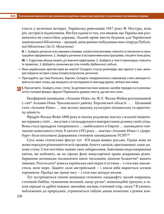 §26	 Узагальнення вивченого про вживання розділових знаків при звертанні та в реченнях зі вставними словами
230
участь у музичних вечорах. Українську революцію 1917 року Ф. Нестурх, ясна
річ, зустрів із піднесенням. Він був одним із тих, хто вважав, що Україна має роз-
виватися як самостійна держава. Зодчий мріяв звести будинок для Української
національної бібліотеки – кращий, аніж раніше побудована ним споруда Публіч-
ної бібліотеки (За О. Музичком).
ІІ. 1. Знайдіть речення зі вставними словами, словосполученнями, поясніть їх значення та пунк­
туаційне оформлення. 2. Знайдіть речення зі вставленими конструкціями, з’ясуйте їхню роль.
ІІІ. 1. У другому абзаці назвіть усі вивчені орфограми. 2. Знайдіть у тексті прикладки, поясніть
їх правопис. 3. Доберіть синоніми до слів плеяда, будівничий, зодчий.
•
• Яких українських архітекторів ви знаєте? Складіть стислу розповідь про одного з них, вико­
ристовуючи вставні слова (словосполучення, речення).
•
• Пригадайте, що таке Ренесанс, бароко. Складіть повідомлення у науковому стилі, використо­
вуючи вставні слова, що вказують на послідовність викладу думок, зв’язок між ними.
308	І. Прочитайте. Знайдіть опис степу. За допомогою яких мовних засобів передається різнома­
ніття степової флори і фауни? Перекажіть уривок тексту, що містить опис.
	 Біосферний заповідник «Асканія-Нова» ім. Ф. Е. Фальц-Фейна розташований
у смто Асканія-Нова Чаплинського району Херсонської області … . Цілинний
степ «Асканія-Нова» … має велику наукову, культурно-пізнавальну та практич-
ну цінність.
	 Фрідріх Фальц-Фейн 1898 року в своєму родовому маєтку з власної ініціати-
ви першим у світі … вилучив з господарського використання ділянку своїх угідь.
Вона стала праядром теперішнього … найбільшого в Європі … заповідного тип-
чаково-ковилового степу. 8 лютого 1921 року … маєтки «Асканія-Нова» і «Дорн-
бург» були оголошені Державним степовим заповідником УСРР.сн
	 Суха мова статистики фіксує тут 478 видів вищих рослин. Однак вона не
може передати різноманіття всіх проявів, букету запахів, притаманних лише ди-
кому степу. Степ постійно змінює своє забарвлення. Завітавши сюди наприкінці
квітня, ви побачите, як на сірому фоні минулорічної трави яскравими різно-
барвними вогниками палахкотять квіти тюльпанів, ніжною блакиттюо манять
півники. Розстелитьо ковила українська свої перисті остюки – і степ вже хвилю-
ється, наче море. Зацвіте льон австрійський – і земля ніби вкриється легким
серпанком. Пройде ще трохи часу – і степ вже нагадує килим.
	 Тут зустрічаються типові мешканці степового ландшафту: малий ховрашок,
степовий байбак, тушканчик великий, заєць-русако, мишоподібні гризуни, а та-
кож середні та дрібні хижаки: звичайна лисиця, степовий тхір, ласка.п В умовах,
наближених до природних, утримуються табуни диких копитних з різних кон-
 