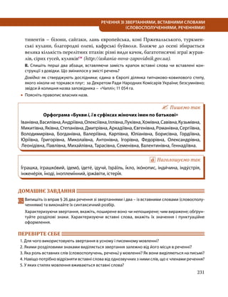 231
РЕЧЕННЯ ЗІ ЗВЕРТАННЯМИ, ВСТАВНИМИ СЛОВАМИ
(СЛОВОСПОЛУЧЕННЯМИ, РЕЧЕННЯМИ)
тинентів – бізони, сайгаки, лань європейська, коні Пржевальського, туркмен-
ські кулани, благородні олені, кафрські буйволи. Ближче до осені збирається
велика кількість перелітних птахів: різні види качок, багатотисячні зграї журав-
лів, сірих гусей, куликівсн (http://askania-nova-zapovidnik.gov.ua).
ІІ. Спишіть перші два абзаци, вставляючи замість крапок вставні слова чи вставлені кон­
струкції з довідки. Що змінилося у змісті речень?
Довідка: як стверджують дослідники; єдина в Європі ділянка типчаково-ковилового степу,
якого ніколи не торкався плуг; за Декретом Ради Народних Комісарів України; безсумнівно;
звідси й колишня назва заповідника – «Чаплі»; 11 054 га.
•
• Поясніть правопис власних назв.
Пишемо так
Орфограма «Букви і, ї в суфіксах жіночих імен по батькові»
Іванівна,Василівна,Андріївна,Олексіївна,Іллівна,Луківна,Хомівна,Савівна,Кузьмівна,
Микитівна,Яківна,Степанівна,Дмитрівна,Аркадіївна,Євгенівна,Романівна,Сергіївна,
Володимирівна, Богданівна, Валеріївна, Карпівна, Юліанівна, Борисівна, Гордіївна,
Юріївна, Григорівна, Миколаївна, Антонівна, Ігорівна, Федорівна, Олександрівна,
Леонідівна, Павлівна, Михайлівна, Тарасівна, Семенівна, Валентинівна, Геннадіївна.
Наголошуємо так
І́грашка, іграшко́вий, ідемо́, ідете́, ідучи́, Ізра́їль, і́кло, іко́нопис, інди́чина, інду́стрія,
інжене́рія, і́ноді, іноплемі́нний, іржа́віти, істері́я.
ДОМАШНЄ ЗАВДАННЯ 	
309	Випишіть із вправ § 26 два речення зі звертаннями і два – із вставними словами (словосполу­
ченнями) та виконайте їх синтаксичний розбір.
Характеризуючи звертання, вкажіть, поширене воно чи непоширене; чим виражене; обґрун­
туйте розділові знаки. Характеризуючи вставні слова, вкажіть їх значення і пунктуаційне
оформлення.
ПЕРЕВІРТЕ СЕБЕ 	
1. Для чого використовують звертання в усному і писемному мовленні?
2. Якими розділовими знаками виділяється звертання залежно від його місця в реченні?
3. Яка роль вставних слів (словосполучень, речень) у мовленні? Як вони виділяються на письмі?
4. Навіщо потрібно відрізняти вставні слова від однозвучних з ними слів, що є членами речення?
5. У яких стилях мовлення вживаються вставні слова?
 