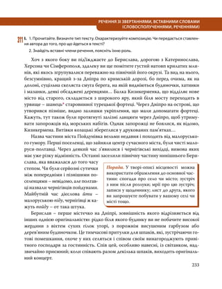 233
РЕЧЕННЯ ЗІ ЗВЕРТАННЯМИ, ВСТАВНИМИ СЛОВАМИ
(СЛОВОСПОЛУЧЕННЯМИ, РЕЧЕННЯМИ)
311	І.	 1. Прочитайте. Визначте тип тексту. Охарактеризуйте композицію. Чи передається ставлен­
ня автора до того, про що йдеться в тексті?
	 2. Знайдіть вставні члени речення, поясніть їхню роль.
	 Хоч з якого боку ви під’їжджаєте до Берислава, дорогою з Катеринослава,
Херсона чи Сімферополя, здалеку ви ще помітите густий натовп крилатих мли-
нів, які якось згрупувалися переважно на північній його окрузі. Та вид на нього,
безсумнівно, кращий з-за Дніпра по кримській дорозі, бо перед очима, як на
долоні, суцільна скеляста смуга берега, на якій видніються будиночки, хатинки
і мазанки, деякі обсаджені деревцями… Балка Кизикерменка, що відділяє нове
місто від старого, складається з широкого яру, який біля мосту переходить в
урвище – шанець* старовинної турецької фортеці. Через Дніпро на острові, що
утворився пізніше, видно залишки укріплення, що мали допомагати фортеці.
Кажуть, тут також були протягнуті залізні ланцюги через Дніпро, щоб утриму-
вати запорожців від морських набігів. Однак запорожці не боялися, як відомо,
Кизикермена. Витівки козацькі збереглися у друкованих пам’ятках…
	 Назва частини міста Пойдунівка вельми недавня і походить від малорусько-
го гумору. Перші поселенці, що зайняли центр сучасного міста, були чисті мало-
руси-полтавці. Через деякий час з’явилися і чернігівські вихідці, вимова яких
має уже різку відмінність. Останні заселили північну частину нинішнього Бери­
слава, яка вважалася до того часу
степом. Чи були серйозні сутички
між поперед­
німи і пізнішими по-
селенцями – невідомо, але полтав-
ці назвали чернігівців пойдунами.
Майбутній час дієслова йти –
малоруською піду, чернігівці ж ка-
жуть пойду – от така штука.
	 Берислав – перше містечко на Дніпрі, зовнішність якого відрізняється від
інших однією оригінальністю: рідко біля якого будинку ви не побачите високої
жердини з віхтем сухих гілок угорі, з порожнім висушеним гарбузом або
дерев’яним будиночком. Це тимчасові притулки для шпаків, які, зустрічаючи го-
тові помешкання, охоче у них селяться і співом своїм винагороджують приві-
тного господаря за гостинність. Спів цей, особливо навесні, із світанком, над-
звичайно приємний; коли співають разом декілька шпаків, виходить оригіналь-
ний концерт.
Порада. У творі-описі місцевості можна
використати обрамлення до основної час-
тини: спогади про село чи місто; зустріч
з ним після розлуки; мрії про цю зустріч;
записи у щоденнику; лист до друга, якого
ви запрошуєте побувати у вашому селі чи
місті тощо.
 