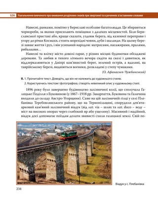 §26	 Узагальнення вивченого про вживання розділових знаків при звертанні та в реченнях зі вставними словами
234
	 Навесні, ранками, помітно у Бериславі особливе багатолюддя. Це збираються
чорнороби, за якими присилають поміщики з далеких місцевостей. Біля бери­
славської пристані або, краще сказати, уздовж берега, від казенної переправи і
угору до річки Космахи, стоять морехідні човни, дуби і шаланди. На цьому бере-
зі завше життя і рух, і він усипаний народом: матросами, пасажирами, пралями,
рибалками…
	 Навесні та влітку місто доволі гарне, у різних місцях будиночки обсаджені
деревами. Та любив я тихого літнього вечора сидіти на скелі і дивитися, як
віддзеркалюються у Дніпрі кам’янистий берег, зелений острів, а вдалині, на
таврійському березі, видніються вогники, розкладені у степу чумаками.
(О. Афанасьєв-Чужбинський)
ІІ.	1. Прочитайте текст. Доведіть, що він не належить до художнього стилю.
	 2. Користуючись текстом і фотографією, створіть невеликий опис у художньому стилі.
	 1896 року було завершено будівництво залізничної колії, що сполучала Га-
лицьке Поділля з Буковиною (у 1867–1918 рр. Закарпаття, Буковина та Галичина
входили до складу Австро-Угорщини). Саме на цій залізничній гілці у селі Пле-
банівка Теребовлянського району, що на Тернопільщині, спорудили дев’яти­
арко­
вий кам’яний залізничний віадук (від лат. via – шлях та лат. duco – веду –
міст на високих опорах через глибокий яр або ущелину). Масивний і надійний,
віадук досі допомагає поїздам долати звивисті схили галицької землі. Свій по-
Віадук у с. Плебанівка
 