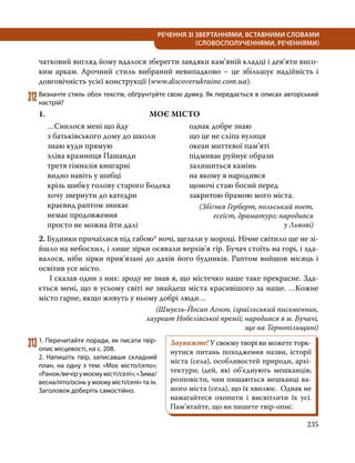 235
РЕЧЕННЯ ЗІ ЗВЕРТАННЯМИ, ВСТАВНИМИ СЛОВАМИ
(СЛОВОСПОЛУЧЕННЯМИ, РЕЧЕННЯМИ)
чатковий вигляд йому вдалося зберегти завдяки кам’яній кладці і дев’яти висо-
ким аркам. Арочний стиль вибраний невипадково – це збільшує надійність і
довговічність усієї конструкції (www.discoverukraine.com.ua).
312	Визначте стиль обох текстів, обґрунтуйте свою думку. Як передається в описах авторський
настрій?
1.	 МОЄ МІСТО
…Снилося мені що йду
з батьківського дому до школи
знаю куди прямую
зліва крамниця Пашанди
третя гімназія книгарні
видно навіть у шибці
крізь шибку голову старого Бодека
хочу звернути до катедри
краєвид раптом зникає
немає продовження
просто не можна йти далі
однак добре знаю
що це не сліпа вулиця
океан миттєвої пам’яті
підмиває руйнує образи
залишиться камінь
на якому я народився
щоночі стаю босий перед
закритою брамою мого міста.
(Збіґнєв Герберт, польський поет,
есеїст, драматург; народився
у Львові)
2. Будинки причаїлися під габою* ночі, щезали у мороці. Нічне світило ще не зі-
йшло на небосхил, і лише зірки осявали верхів’я гір. Бучач стоїть на горі, і зда-
валося, ніби зірки прив’язані до дахів його будинків. Раптом вийшов місяць і
освітив усе місто.
	 І сказав один з них: зроду не знав я, що містечко наше таке прекрасне. Зда-
ється мені, що в усьому світі не знайдеш міста красивішого за наше. …Кожне
місто гарне, якщо живуть у ньому добрі люди…
(Шмуель-Йосип Агнон, ізраїльський письменник,
лауреат Нобелівської премії; народився в м. Бучачі,
що на Тернопільщині)
313	1. Перечитайте поради, як писати твір-
опис місцевості, на с. 208.
2. Напишіть твір, записавши складний
план, на одну з тем: «Моє місто/село»;
«Ранок/вечір у моємумісті/селі»;«Зима/
весна/літо/осінь у моєму місті/селі» та ін.
Заголовок доберіть самостійно.
Зауважте! У своєму творі ви можете торк­
нутися питань походження назви, історії
міста (села), особливостей природи, архі-
тектури; ідей, які об’єднують мешканців;
розповісти, чим пишаються мешканці ва-
шого міста (села), що їх хвилює. Однак не
намагайтеся охопити і висвітлити їх усі.
Пам’ятайте, що ви пишете твір-опис.
 