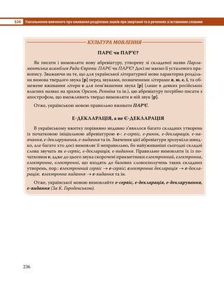 §26	 Узагальнення вивченого про вживання розділових знаків при звертанні та в реченнях зі вставними словами
236
	 КУЛЬТУРА МОВЛЕННЯ 	
ПАРЄ чи ПАР’Є?
	 Як писати і вимовляти нову абревіатуру, утворену зі складеної назви Парла-
ментська асамблея Ради Європи: ПАРЄ чи ПАР’Є? Досі не маємо її усталеного пра-
вопису. Зважаючи на те, що для української літературної мови характерна розділь-
на вимова твердого звука [р] перед звуками, позначеними літерами я, ю, є, ї, та об-
межене вживання літери є для пом’якшення звука [р] (лише в деяких російських
власних назвах на зразок Орєхов, Рєпніна та ін.), цю абревіатуру потрібно писати з
апострофом, що вможливить твердо вимовляти в ній звук [р].
	 Отже, українською мовою правильно вживати ПАР’Є.
Е-ДЕКЛАРАЦІЯ, а не Є-ДЕКЛАРАЦІЯ
	 В українському вжитку порівняно недавно з’явилося багато складних утворень
із початковою ініціальною абревіатурою е-: е-сервіс, е-ринок, е-декларація, е-на­
вчання, е-декларування, е-видання та ін. Значення цієї абревіатури зрозуміли швид-
ко, але багато хто досі вимовляє її неправильно, бо найуживаніші сьогодні складні
слова звучать як є-сервіс, є-декларація, є-видання. Правильно вимовляти їх із по-
чатковим е, адже до цього звука скорочені прикметники електронний, електронна,
електронне, електронні, що входять до базових словосполучень таких складних
утворень, пор.: електронний сервіс → е-сервіс; електронна декларація → е-декла­
рація; електронне видання → е-видання та ін.
	 Отже, української мовою вимовляйте е-сервіс, е-декларація, е-декларування,
е-видання (За К. Городенською).
 
