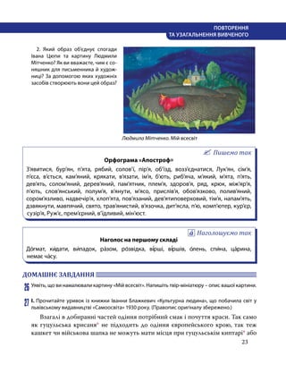 23
ПОВТОРЕННЯ
ТА УЗАГАЛЬНЕННЯ ВИВЧЕНОГО
	 2. Який образ об’єднує спогади
Івана Цюпи та картину Людмили
Мітченко? Як ви вважаєте, чим є со-
няшник для письменника й худож-
ниці? За допомогою яких художніх
засобів створюють во­
ни цей образ?
Пишемо так
Орфограма «Апостроф»
З’явитися, бур’ян, п’ята, рябий, солов’ї, пір’я, об’їзд, возз’єднатися, Лук’ян, сім’я,
п’єса, в’ється, кам’яний, крякати, в’язати, ім’я, б’ють, риб’яча, м’який, м’ята, п’ять,
дев’ять, солом’яний, дерев’яний, пам’ятник, плем’я, здоров’я, ряд, крюк, між’яр’я,
п’ють, слов’янський, полум’я, в’янути, м’ясо, прислів’я, обов’язково, полив’яний,
сором’язливо, надвечір’я, хлоп’ята, пов’язаний, дев’ятиповерховий, тім’я, напам’ять,
дзвякнути, мавпячий, свято, трав’янистий, в’язочка, дит’ясла, п’ю, комп’ютер, кур’єр,
сузір’я, Руж’є, прем’єрний, в’їдливий, мін’юст.
Наголошуємо так
Наголос на першому складі
До́гмат, ки́дати, ви́падок, ра́зом, ро́звідка, ві́рші, ві́ршів, о́лень, спи́на, ца́рина,
немає ча́су.
ДОМАШНЄ ЗАВДАННЯ 	
26	Уявіть, що ви намалювали картину «Мій всесвіт». Напишіть твір-мініатюру – опис вашої картини.
27	І. Прочитайте уривок із книжки Іванни Блажкевич «Культурна людина», що побачила світ у
львівському видавництві «Самоосвіта» 1930 року. (Правопис оригіналу збережено.)
	 Взагалі в добиранні частей одіння потрібний смак і почуття краси. Так само
як гуцульська крисаня* не підходить до одіння європейського крою, так теж
кашкет чи військова шапка не можуть мати місця при гуцульськім киптарі* або
Людмила Мітченко. Мій всесвіт
 