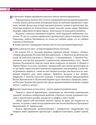 §27	 Поняття про відокремлення. Відокремлені означення
240
317	І. Прочитайте. Знайдіть відокремлені означення, поясніть причини відокремлення.
	 Народжений на початку ХХ століття, український архітектурний модерн був,
з-поміж іншого, результатом благородної моди на вивчення української старо-
вини: звичаїв, фольклору, історії, народних ремесел, музики й архітектури. Ар-
хітектори-патріоти не запозичували старих моделей, милих серцю. Вивчаючи
шедеври, зафіксовані історією народу, вони надали їм подальшого розвитку.
	 Водночас з’явилися замовники-патріоти, охочі відродити національне зод-
чество. Ті, що, за словами українського громадського діяча й мецената Євгена
Чикаленка, любили Батьківщину не тільки до глибини серця, а й до глибини
гаманця (З довідника).
ІІ. Знайдіть речення з однорідними членами, поясніть їхнє пунктуаційне оформлення.
318	Зробіть з двох речень одне – ускладнене відокремленим означенням.
1. На початку ХХ ст. полтавці задумали справити ювілей «Енеїди». «Енеїду»
створив уродженець Полтави Іван Котляревський. 2. Намітили цілий комплекс
подій. Ці події були пов’язані і з «Енеїдою», і з письменником. 3. Будинок Пол-
тавського земства був задуманий в українському національному стилі. Новий
будинок Полтавського земства також мали спорудити до ювілею. 4. Вперше в
Україні Опанас Сластьон, художник і громадський діяч, вказав архітекторам на
те, що треба «перестати жити вічним наслідуванням і запозиченням, а самостій-
но розвивати творчість, і нема на світі жодної культури, яка базується на запе-
реченні творчого духу свого народу». Творчість вкладена в нас матір’ю-
природою. 5. Земство оголосило конкурс. У конкурсі переміг тридцятирічний
Василь Кричевський. 6. Величезний будинок вдало вписався у природне довкіл-
ля Полтави. Будинок був урочистий і рясно орнаментований мотивами «дерева
життя» і «квітки у вазоні».
319	Виконайте коментоване читання тексту – поясніть уживання розділових знаків.
	 Творчість династії Кричевських, спрямована на збагачення національних
традицій, залишила непересічний відбиток у багатьох галузях художньої куль­
тури: в архітектурі й дизайні, малярстві та графіці, у кіно і театрі.
	 «Якщо уявити собі мистецтво якогось народу як храм, що спирається на
колони, то однією з таких колон українського мистецтва був Василь Григорович
Кричевський» (С. Гординський).
	 Василь Кричевський, високоосвічений і універсально обдарований, був
творцем нової української архітектури і графіком-новатором. Давній тризуб,
 