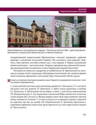 241
РЕЧЕННЯ
З ВІДОКРЕМЛЕНИМИ ЧЛЕНАМИ
модернізований накресленням Кричевського, сьогодні прикрашає державні
прапори і документи незалежної України. Він досконало знав народну твор-
чість, умів навчати, постійно вчився сам і став першим в Україні художником
нового мистецтва – мистецтва кіно. Зокрема, працював над стрічками Олексан-
дра Довженка (його колишнього учня в Українській академії мистецтв).
	 Чутливий до минулого, відкритий до майбутнього, В. Кричевський не нале-
жав до жодних течій і угрупувань. Внутрішньо незалежний, він лишався вірним
своїм художнім принципам і мистецтву (http://museumshevchenko.org.ua).
320	Спишіть, вставляючи пропущені розділові знаки. Підкресліть відокремлені означення і пояс­
ніть умови їх відокремлення.
1. А він самотній уночі ще довго в вогнище дивився (А. Малишко). 2. У льох його
молодого той пан замикає (Т. Шевченко). 3. Цвіте земля задивлена в свободу
(Л. Костенко). 4. Обліплений снігом берест злився з усім білим навколишшям
(М. Вінграновський). 5. Але задиханий і знесилений Юра спиняється тільки під
самим муром (Ю. Смолич). 6. Жнива щороку мали свою пору освячену святами
овіяну піснями (У. Самчук). 7. Стояла тополя уся в серпанку струнка і терпляча
як наречена що йде до шлюбу (М. Коцюбинський). 8. Маленька кругленька з
терновими мрійними очима вона зразу прихиляла до себе серце всякої людини
(С. Васильченко).
Перший будинок у стилі українського модерну – Полтавське земство (1904) – архітектора Василя
Кричевського. Інтер’єр Сергія Васильківського та Миколи Самокиша
 