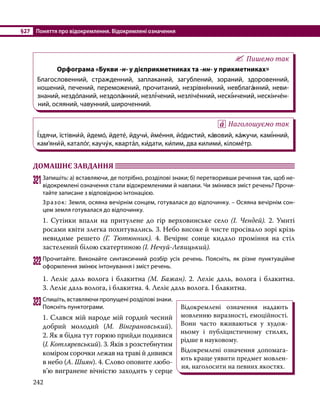 §27	 Поняття про відокремлення. Відокремлені означення
242
Пишемо так
Орфограма «Букви -н- у дієприкметниках та -нн- у прикметниках»
Благословенний, стражденний, заплаканий, загублений, зораний, здоровенний,
ношений, печений, переможений, прочитаний, незрівня́нний, невблага́нний, неви­
зна­ний, нездо́ланий, нездола́нний, незлі́чений, незліче́нний, нескі́нчений, нескінче́н­
ний, осяяний, чавунний, широченний.
Наголошуємо так
Ї́здячи, їстівни́й, йдемо́, йдете́, йдучи́, йме́ння, йо́дистий, ка́вовий, ка́жучи, камі́нний,
кам’яни́й, катало́г, каучу́к, кварта́л, ки́дати, ки́лим, два килими́, кіломе́тр.
ДОМАШНЄ ЗАВДАННЯ 	
321	Запишіть: а) вставляючи, де потрібно, розділові знаки; б) перетворивши речення так, щоб не­
відокремлені означення стали відокремленими й навпаки. Чи змінився зміст речень? Прочи­
тайте записане з відповідною інтонацією.
Зразок: Земля, осяяна вечірнім сонцем, готувалася до відпочинку. – Осяяна вечірнім сон­
цем земля готувалася до відпочинку.
1. Сутінки впали на притулене до гір верховинське село (І. Чендей). 2.  Умиті
росами квіти злегка похитувались. 3. Небо високе й чисте просівало зорі крізь
невидиме решето (Г. Тютюнник). 4. Вечірнє сонце кидало проміння на стіл
застелений білою скатертиною (І. Нечуй-Левицький).
322	Прочитайте. Виконайте синтаксичний розбір усіх речень. Поясніть, як різне пунктуаційне
оформлення змінює інтонування і зміст речень.
1. Леліє даль волога і блакитна (М. Бажан). 2. Леліє даль, волога і блакитна.
3. Леліє даль волога, і блакитна. 4. Леліє даль волога. І блакитна.
323	Спишіть, вставляючи пропущені розділові знаки.
Поясніть пунктограми.
1. Слався мій народе мій гордий чесний
добрий молодий (М.  Вінграновський).
2. Як я бідна тут горюю прийди подивися
(І. Котляревський). 3. Яків з розстебнутим
коміром сорочки лежав на траві й дивився
в небо (А. Шиян). 4. Слово оповите лю­
бо­
в’ю вигранене вічністю заходить у серце
Відокремлені означення надають
мовленню виразності, емоційності.
Вони часто вживаються у худож-
ньому і публіцистичному стилях,
рідше в науковому.
Відокремлені означення допомага-
ють краще уявити предмет мовлен-
ня, наголосити на певних якостях.
 