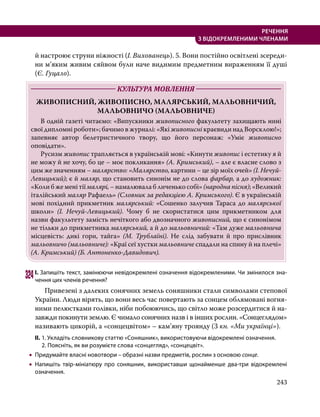 243
РЕЧЕННЯ
З ВІДОКРЕМЛЕНИМИ ЧЛЕНАМИ
й настроює струни ніжності (І. Вихованець). 5. Вони постійно освітлені зсереди-
ни м’яким живим сяйвом були наче видимим предметним вираженням її душі
(Є. Гуцало).
	 КУЛЬТУРА МОВЛЕННЯ 	
ЖИВОПИСНИЙ, ЖИВОПИСНО, МАЛЯРСЬКИЙ, МАЛЬОВНИЧИЙ,
МАЛЬОВНИЧО (МАЛЬОВНИЧЕ)
	 В одній газеті читаємо: «Випускники живописного факультету захищають нині
свої дипломні роботи»; бачимо в журналі: «Які живописні краєвиди над Ворсклою!»;
запевняє автор белетристичного твору, що його персонаж: «Уміє живописно
оповідати».
	Русизм живопис трапляється в українській мові: «Кинути живопис і естетику я й
не можу й не хочу, бо це – моє покликання» (А. Кримський), – але є власне слово з
цим же значенням – малярство: «Малярство, картини – це зір моїх очей» (І. Нечуй-
Левицький); є й маляр, що становить синонім не до слова фарбар, а до художник:
«Коли б же мені тії малярі, – намалювала б личенько собі» (народна пісня); «Великий
італійський маляр Рафаель» (Словник за редакцією А. Кримського). Є в українській
мові похідний прикметник малярський: «Сошенко залучив Тараса до малярської
школи» (І. Нечуй-Левицький). Чому б не скористатися цим прикметником для
назви факультету замість нечіткого або двозначного живописний, що є синонімом
не тільки до прикметника малярський, а й до мальовничий: «Там дуже мальовнича
місцевість: дикі гори, тайга» (М. Трублаїні). Не слід забувати й про прислівник
мальовничо (мальовниче): «Краї сеї хустки мальовниче спадали на спину й на плечі»
(А. Кримський) (Б. Антоненко-Давидович).
324	І. Запишіть текст, замінюючи невідокремлені означення відокремленими. Чи змінилося зна­
чення цих членів речення?
	 Привезені з далеких сонячних земель соняшники стали символами степової
України. Люди вірять, що вони весь час повертають за сонцем облямовані вогня-
ними пелюстками голівки, ніби побоюючись, що світло може розсердитися й на-
завжди покинути землю. Є чимало сонячних назв і в інших рослин. «Сонцеглядом»
називають цикорій, а «сонцецвітом» – кам’яну троянду (З кн. «Ми українці»).
ІІ.	1. Укладіть словникову статтю «Соняшник», використовуючи відокремлені означення.
	 2. Поясніть, як ви розумієте слова «сонцегляд», «сонцецвіт».
•
• Придумайте власні новотвори – образні назви предметів, рослин з основою сонце.
•
• Напишіть твір-мініатюру про соняшник, використавши щонайменше два-три відокремлені
означення.
 