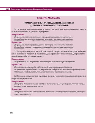 §27	 Поняття про відокремлення. Відокремлені означення
246
	 КУЛЬТУРА МОВЛЕННЯ 	
ПОМИЛКИ У ВЖИВАННІ ДІЄПРИКМЕТНИКІВ
І ДІЄПРИКМЕТНИКОВИХ ЗВОРОТІВ
	1. Не можна використовувати в одному реченні два дієприкметники, один з
яких є означенням, а другий – присудком.
Неправильно
	 Розроблені тести спрямовані на перевірку засвоєння матеріалу.
	 Розроблені тести, спрямовані на перевірку засвоєння матеріалу.
Правильно
	 Розроблені тести спрямовано на перевірку засвоєння матеріалу.
	 Розроблено тести, спрямовані на перевірку засвоєння матеріалу.
	2. Не варто поєднувати в одній конструкції дієприкметникові звороти з підряд-
ними частинами речення. У таких випадках правильно вживати або дієприкметни-
ковий зворот, або підрядну частину.
Неправильно
	 Результати, які одержані в лабораторії, можна використовувати.
Правильно
	 Результати, одержані в лабораторії, можна використовувати.
	 Результати, що їх одержали (одержано) в лабораторії, можна використовувати.
	 Одержані в лабораторії результати можна використовувати.
	3. Не можна поєднувати як однорідні члени речення дієприкметникові звороти з
підрядними реченнями.
Неправильно
Потрібно дописати назви завдань, виконаних у лабораторній роботі, і яку лі-
тературу ви використовували.
Правильно
Потрібно дописати назви завдань, виконаних у лабораторній роботі, і викорис-
тану літературу.
 