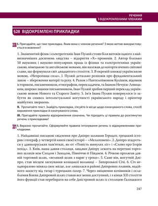 247
РЕЧЕННЯ
З ВІДОКРЕМЛЕНИМИ ЧЛЕНАМИ
§28	 ВІДОКРЕМЛЕНІ ПРИКЛАДКИ
330	І. Пригадайте, що таке прикладка. Яким вона є членом речення? З якою метою використову­
ється в мовленні?
1. Знаменитий фізик і електротехнік Іван Пулюй стояв біля витоків одного з най-
визначніших досягнень людства – відкриття «Х»-променів. 2. Автор близько
50 наукових і науково-популярних праць із фізики та електротехніки україн-
ською, німецькою та англійською мовами, він належав до когорти вчених світової
слави, що формували світ двадцятого століття. 3. В окремій книжці українською
мовою, «Непропаща сила», І. Пулюй детально розповів про фундаментальний
закон – збереження матерії та руху. 4. Разом з Пантелеймоном Кулішем, відомим
істориком, письменником, етнографом, перекладачем, та Іваном Нечуєм-Левиць-
ким, широко знаним письменником, Іван Пулюй зробив перший переклад україн-
ською мовою Нового та Старого Завіту. 5. Ім’я Iвана Пулюя повернулося iз за-
буття як символ iнтелектуальної могутностi українського народу і орієнтир
майбутніх звершень.
ІІ. Прочитайте текст. Знайдіть прикладки, з’ясуйте їх місце щодо означуваного слова, спосіб
вираження прикладки й означуваного слова.
ІІІ. Пригадайте правила відокремлення означень. Чи підходять ці правила до розглянутих
речень з прикладками?
331	І. Виразно прочитайте. Сформулюйте правила інтонування речень із відокремленими при­
кладками.
1. Найдавніші письмові свідчення про Дніпро залишив Геродот, грецький істо-
рик і географ, у четвертій книзі своєї історії – «Мельпомені». 2. Дніпро згадуєть-
ся у давньоруських пам’ятках, як-от «Повість минулих літ» і «Слово про Ігорів
похід». 3. Київ, наша давня столиця, завдяки Дніпру лежить на перетині торго-
вих шляхів між Сходом і Заходом, Північчю й Півднем. 4. Річкою пролягав дав-
ній торговий шлях, «великий шлях з варяг у греки». 5. Саме він, могутній Дні-
про, став місцем заснування козацької вольниці – Запорозької Січі. 6. Січ не­
одноразово міняла своє місце, але лишалася в районі Дніпрових плавнів, надій-
ного захисту від татар і турецьких галер. 7. Через зміцнення кочівників і осла-
блення Києва Дніпровий шлях ставав все менш доступний, і з кінця XII століття
його функції став перебирати на себе Дністровий шлях із столицею Галицького
 