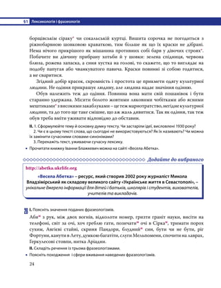 §1	 Лексикологія і фразеологія
24
борщівськім сіраку* чи сокальській куртці. Вишита сорочка не погодиться з
ріжнобарвною шовковою краваткою, тим більше як що їх краски не дібрані.
Нема нічого прикрішого як мішанина противних собі барв у дівочих строях*.
Побачите ви дівчину прибрану хотьби й у шовки: зелена спідниця, червона
блюза, рожева запаска, а синя хустка на голові, то скажете, що то виглядає на
подобу папугая або чванкуватого павича. Краски повинні зі собою годитися,
а не сваритися.
	 Згідний добір красок, скромність і простота це прикмети одягу культурної
людини. Не одіння прикрашує людину, але людина надає значіння одінню.
	 Обув належить теж до одіння. Повинна вона мати свій пошанівок і бути
старанно удержана. Місити болото жовтими ляковими чобітками або ясними
мештиками*звисокимизакаблуками–цетежмарнотратство,негіднекультурної
людини, та до того ще таке смішне, що аж жаль дивитися. Так як одіння, так теж
обув треба вміти уживати відповідно до обставин.
ІІ. 1. Сформулюйте тему й основну думку тексту. Чи застаріли ідеї, висловлені 1930 року?
	 2. Чи є в цьому тексті слова, що сьогодні не використовуються? Як їх називають? Чи можна
їх замінити сучасними словами-синонімами?
	 3. Перекажіть текст, уживаючи сучасну лексику.
•
• Прочитати книжку Іванни Блажкевич можна на сайті «Весела Абетка».
	 Додайте до вибраного
http://abetka.ukrlife.org
«Весела Абетка» – ресурс, який створив 2002 року журналіст Микола
Владзімірський як складову великого сайту «Українське життя в Севастополі», –
унікальне джерело інформації для дітей і батьків, школярів і студентів, вихователів,
учителів та викладачів.
28	І. Поясніть значення поданих фразеологізмів.
Абим з рук, між двох вогнів, відколоти номер, гризти граніт науки, висіти на
телефоні, світ за очі, хоч греблю гати, позичатим очі в Сіркам, тримати порох
сухим, Авгієві стайні, скриня Пандори, блуднийм син, бути чи не бути, ріг
Фортуни, канути в Лету, думкою багатіти, слуги Мельпомени, спочити на лаврах,
Геркулесові стовпи, нитка Аріадни.
ІІ. Складіть речення із трьома фразеологізмами.
•
• Поясніть походження і сфери вживання наведених фразеологізмів.
 