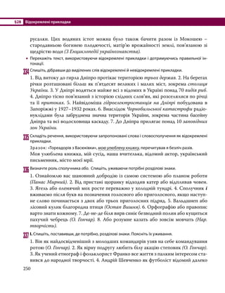 §28	 Відокремлені прикладки
250
русалки. Цих водяних істот можна було також бачити разом із Мокошею –
стародавньою богинею плодючості, матір’ю врожайності землі, пов’язаною зі
щедрістю води (З Енциклопедії українознавства).
•
• Перекажіть текст, використовуючи відокремлені прикладки і дотримуючись правильної ін­
тонації.
334	Спишіть, дібравши до виділених слів відокремлені й невідокремлені прикладки.
1. Від витоку до гирла Дніпро протікає територією трьох держав. 2. На берегах
річки розташовані більш як п’ятдесят великих і малих міст, зокрема столиця
України. 3. У Дніпрі водяться майже всі з відомих в Україні понад 70 видів риб.
4. Дніпро тісно пов’язаний з історією східних слов’ян, які розселялися по річці
та її притоках. 5. Найвідоміша гідроелектростанція на Дніпрі побудована в
Запоріжжі у 1927–1932 роках. 6. Внаслідок Чорнобильської катастрофи радіо­
нуклідами була забруднена значна територія України, зокрема частина басейну
Дніпра та всі водосховища каскаду. 7. До Дніпра прилягає понад 10 запо­відних
зон України.
335	Складіть речення, використовуючи запропоновані слова і словосполучення як відокремлені
прикладки.
Зразок: «Тореадорів з Васюківки», мою улюблену книжку, перечитував я безліч разів.
Моя улюблена книжка, мій сусід, наша вчителька, відомий актор, український
письменник, місто моєї мрії.
336	Визначте роль сполучника або. Спишіть, уживаючи потрібні розділові знаки.
1. Ознайомлю вас шановний добродію із самою системою або планом роботи
(Панас Мирний). 2. Від пристані щоранку відходив катер або відпливав човен.
3. Ягель або оленячий мох росте переважно у холодній тундрі. 4. Сполучник і
вживаємо після букв на позначення голосного або приголосного, якщо наступ-
не слово починається з двох або трьох приголосних підряд. 5. Вальдшнеп або
лісовий кулик благородна птиця (Остап Вишня). 6. Орфографію або правопис
варто знати кожному. 7. Де-не-де біля вирв синіє безводний полин або кущиться
пахучий чебрець (О. Гончар). 8. Або розумне казать або зовсім мовчать (Нар.
творчість).
337	І. Спишіть, поставивши, де потрібно, розділові знаки. Поясніть їх уживання.
1. Він як найдосвідченіший з молодших командирів узяв на себе командування
ротою (О. Гончар). 2. Як вірну подругу любить білу акацію степовик (О. Гончар).
3. Як учений етнограф і фольклорист Франко все життя з палким інтересом ста-
вився до народної творчості. 4. Андрій Шевченко як футболіст відомий далеко
 