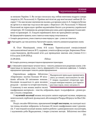 251
РЕЧЕННЯ
З ВІДОКРЕМЛЕНИМИ ЧЛЕНАМИ
за межами України. 5. Як сестра схилилась над тобою невтомна подруга сувора
творчість (М. Рильський). 6. Прийми мої пісні як дар моєї великої любові (В. Со-
сюра). 7. Газ має велике значення як паливо для промисловості. 8. Амвросія Бучму
як артиста я знав іще тоді коли він грав у «Березолі» (М. Рильський). 9. Максим
Рильський як пере­
кладач зробив надзвичайно багато для розвитку української
літератури. 10. Соняшник як декоративна рослина довго прикрашав тільки квіт-
ники та оранжереї. 11. Глядачі сприймають його як трагедійного актора.
ІІ. Сформулюйте правила, коли ставиться кома перед сполучником як.
•
• Складіть два речення, у яких ставиться кома перед як, і два – у яких не ставиться.
338	І. Пригадайте, що таке розписка. Прочитайте зразок, поясніть уживання розділових знаків.
Розписка
	 Я, Олег Махніцький, учень 8-Б класу Тернопільської спеціалізованої
загальноосвітньої школи № 5, одержав у вчителя фізкультури, Борисенка В’я­
че­
слава Івановича, футболь­
ний м’яч для проведення змагань між учнями 8-А і
8-Б класів 22.09.2016 р.
21.09.2016.				Підпис
ІІ. Складіть розписку, використовуючи відокремлені прикладки.
339	І. 1. Виконайте коментоване читання тексту – поясніть уживання всіх розділових знаків. 2. Ви­
користавши як приклад слова з тексту, сформулюйте п’ять вивчених орфограм. 3. Знайдіть
відокремлені прикладки і поясніть умови відокремлення.
	 Європейська цифрова бібліотека
«Європеана» налічує близько 49 міль-
йонів об’єктів 20 світовими мовами.
Колекція складається із двох великих
розділів – музики та історії мистецтва.
У кожному із них можна знайти тисячі
оцифрованих матеріалів – текстів, зображень, відео- та аудіофайлів – різних ро-
ків і століть створення.
	У музичній колекції можна послухати записи народної музики, наприклад
монгольської, сербської, ірландської, або концерти Ріхарда Штрауса чи Яна Сібе-
ліуса.
	 Розділ онлайн-бібліотеки, присвячений історії мистецтва, на сьогодні налі-
чує понад мільйон зображень та близько 45 тисяч оцифрованих книг і рукопи-
сів. У мистецькій колекції можна знайти роботи і давньоримських скульпторів,
і художників доби Відродження, і твори сучасних митців.  Бібліотека постійно
Відокремлені прикладки привертають
увагу до ознаки, наголошують на ній.
У творах художньої літератури при-
кладки використовують для характе-
ристики героя, опису місцевості.
 