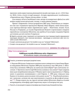 §28	 Відокремлені прикладки
252
пропонує своїм користувачам різноманітні онлайн-виставки, як-от: «1514. Кни-
ги. 2014» (п’ять століть історії книжки), «Історія європейського телебачення»,
«Європейське кіно і Перша світова війна» та інші.
	 Для пошуку об’єкта (необхідної теми, автора чи конкретного файла) на сайті
можна скористатися розділами, тегами, а також вікном пошуку.
	 Проєкт «Європеана» почали розробляти 2007 року. Поштовхом до створен-
ня став лист тодішнього президента Франції, Жака Ширака, який також підпи-
сали прем’єр-міністри інших європейських країн – Німеччини, Іспанії, Італії,
Польщі та Угорщини, до голови Європейської Комісії із пропозицією створити
європейську електронну бібліотеку, яка зробила б культурну спадщину Європи
доступною для всіх охочих (З журналу). 
ІІ. Виділіть ключові слова і перекажіть за їх допомогою текст (використовуйте відокремлені
прикладки). Доповніть текст власним висновком – відповіддю на запитання «Для чого по­
трібні онлайн-бібліотеки?».
•
• Складіть запитання до дискусії «Чи потрібні в наш час “паперові” бібліотеки?».
•
• Складіть тези до дискусії «Чи потрібні в наш час “паперові” бібліотеки?».
	 Додайте до вибраного
http://www.europeana.eu
Найбільша онлайн-бібліотека світу «Європеана»:
49 мільйонів творів у вільному доступі
340	Спишіть, уставляючи пропущені розділові знаки.
1. Наукова бібліотека Львівського національного університету імені Івана Фран-
ка найдавніша бібліотека України 2008 року відзначила своє 400-річчя. 2. Біблі-
отека була заснована 1608 року як навчальна книгозбірняб при єзуїтському ко-
легіумі. 3. Протягом своєї історії бібліотека зазнавала численнихм втрат зокрема
внаслідок пограбування шведами 1704 року проте змогла відновитися. 4. Її фонд
книги та рукописи поповнювався з усієї Європи. 5. 1905 року з’явилася нова
будівля зі скляним дахом великим читальним залом.сн 6. Оздоблений розписа-
ми і написами латиною він мав наштовхувати студентів на філософські розду-
ми.сн 7. Попри втрати під час Другої світової війни бібліотека зберегла головне
неперевершену атмосферу аристократизму науки та благородства духу.
•
• Поясніть, як ви розумієте вирази атмосфера аристократизму, благородство духу.
 