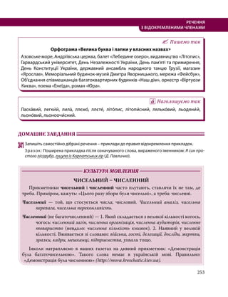 253
РЕЧЕННЯ
З ВІДОКРЕМЛЕНИМИ ЧЛЕНАМИ
Пишемо так
Орфограма «Велика буква і лапки у власних назвах»
Азовське море, Андріївська церква, балет «Лебедине озеро», видавництво «Літопис»,
Гарвардський університет, День Незалежності України, День пам’яті та примирення,
День Конституції України, державний ансамбль народного танцю Грузії, магазин
«Ярослав», Меморіальний будинок-музей Дмитра Яворницького, мережа «Фейсбук»,
Об’єднання співмешканців багатоквартирних будинків «Наш дім», оркестр «Віртуози
Києва», поема «Енеїда», роман «Юра».
Наголошуємо так
Ласка́вий, легки́й, лила́, ллємо́, ллєте́, літо́пис, літопи́сний, лялько́вий, льодяни́й,
льоно́вий, льоноочи́сний.
ДОМАШНЄ ЗАВДАННЯ 	
341	Запишіть самостійно дібрані речення – приклади до правил відокремлення прикладок.
Зразок: Поширена прикладка після означуваного слова, вираженого іменником: Я син про-
стого лісоруба, гуцула із Карпатських гір (Д. Павличко).
	 КУЛЬТУРА МОВЛЕННЯ 	
ЧИСЕЛЬНИЙ – ЧИСЛЕННИЙ
	Прикметники чисельний і численний часто плутають, ставлячи їх не там, де
треба. Приміром, кажуть: «Цього разу збори були чисельні», а треба: численні.
Чисельний — той, що стосується числа; числовий. Чисельний аналіз, чисельна
перевага, чисельна переконливість.
Численний (не багаточисленний) — 1. Який складається з великої кількості когось,
чогось: численний загін, численна організація, численна аудиторія, численне
товариство (невдало: численна кількість книжок). 2. Наявний у великій
кількості. Вживається зі словами: війська, гості, делегації, досліди, жертви,
зразки, кадри, мешканці, підприємства, ухвали тощо.
	 Інколи натрапляємо в наших газетах на дивний прикметник: «Демонстрація
була багаточисельною». Такого слова немає в українській мові. Правильно:
«Демонстрація була численною» (http://mova.kreschatic.kiev.ua).
 