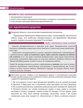 §29	 Відокремлені додатки
254
ПЕРЕВІРТЕ СЕБЕ 	
1. Чим виражаються прикладки?
2. Назвіть спільні правила відокремлення прикладок і узгоджених та неузгоджених означень.
3. У яких випадках прикладки обов’язково відокремлюються?
§29	 ВІДОКРЕМЛЕНІ ДОДАТКИ
342	Поміркуйте. Визначте, з якою метою вжито відокремлений член речення.
	 Природними барвниками забарвлювали вовну, ткацькі вироби, виготовляли
жіночу пудру. Але найбільше використовували для фарбування військових
знамен, зокрема козацьких прапорів (З календаря).
	 «Буду я навчатись мови золотої»
	 Додатки відокремлюються в мовленні дуже рідко. Відокремлення додатків
пов’язано з бажанням мовця наголосити їхню роль, з їхнім смисловим навантажен-
ням тощо.
	 Здебільшого відокремлюються додатки, виражені іменниками (займенниками)
з прийменниками крім, за винятком, окрім, опріч, замість, зокрема, на відміну
від, особливо та ін., що мають значення виокремлення з ряду інших (виключення,
включення, заміщення): Крім учнів, на змагання приїхали майбутні педагоги. На
відміну від будівельників, хлопці не знали, як завершити роботу.
Увага! Не відокремлюються додатки з прийменником замість тоді, коли їх можна
замінити відповідною синтаксичною конструкцією із прийменником за: Сестра
поїхала на дачу замість батька. Шматочки мармуру на вулицях Помпеї колись
служили замість ліхтарів.
343	Прочитайте речення. Знайдіть у них відокремлені додатки з уточнювальним значенням.
З якими прийменниками вони вживаються? Спишіть речення, вставляючи пропущені букви,
і підкресліть відокремлені додатки.
1. Не чути ніякого голосу, крім вівчарської трембіти десь на далекій полонині
(І. Франко). 2. Крім мене, ще є у будиночку одна пані приїж..жа (Леся Українка).
3. Усі, за винятком Бойчука, здивовано дивилися на свого шкіпера (М. Трублаїні).
4.  Рухнувся натовп, заг…монів, посипались жарти, в яких, окрім в…селощів,
почувався і подив, і заздрощі, і навіть острах (О. Гончар). 5. В тих торбах, опріч
шкільних кн…жок, були напхані календарі, часословці, житія і які тільки
знайшлися дома інші книжки (С.  Васильченко). 6. Квіти, особливо пальми і
 