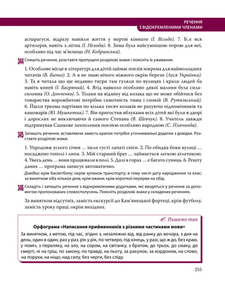 255
РЕЧЕННЯ
З ВІДОКРЕМЛЕНИМИ ЧЛЕНАМИ
аспарагуси, відразу навіяли життя у мертві кімнати (І.  Вільде). 7. Б..є вся
артилерія, навіть з..нітна (І. Нехода). 8. Зима була найсумнішою порою для неї,
особливо під час м’ясниць (Н. Кобринська).
344	Спишіть речення, розставте пропущені розділові знаки і поясніть їх уживання.
1. Особливе місце в літературі для дітей займає поезія зокрема для наймолодших
читачів (В. Бичко). 2. А я не знаю нічого ніжного окрім берези (Леся Українка).
3. Та я читала що ще недавно тигри там гуляли по вулицях і крали людей ба
навіть коней (І. Багряний). 4. Ягід навколо особливо дикої малини була сила-
силенна (О. Донченко). 5. Тільки на відміну від козака що не може обійтися без
товариства ворожбитові потрібна самотність тиша і спокій (В. Рутківський).
6. Йшли трьома партіями по кілька тисяч козаків не рахуючи підпомічників та
кашоварів (Ю. Мушкетик). 7. Він пригостив яблуками всіх дітей які були в дворі
і дорослих не виключаючи й самого Степана (В. Шевчук). 8. Учитель завжди
підтримував Сашкове захоплення поезією особливо народною (С. Плачинда).
345	Запишіть речення, вставляючи замість крапок потрібні уточнювальні додатки з довідки. Роз­
ставте розділові знаки.
1. Упродовж усього січня … ішли густі лапаті сніги. 2. По обидва боки вулиці …
посаджено тополі і липи. 3. Мій старший брат … займається легкою атлетикою.
4. Увесь день … вони працювали в полі. 5. Далі в горах … є багато суниць. 6. Решту
даних … програма записує автоматично.
Довідка: крім баскетболу; окрім зупинок транспорту; в тому числі дату народження та клас;
за винятком хіба кількох днів; крім ожини; крім короткої перерви на обід.
346	Складіть і запишіть речення з відокремленими додатками, які вводяться у речення за допо­
могою пропонованих словосполучень. Поясніть розділові знаки у складених реченнях.
За винятком відсутніх, замість екскурсії до Кам’янецької фортеці, крім футболу,
замість уроку праці, окрім вихідних.
Пишемо так
Орфограма «Написання прийменників з різними частинами мови»
За винятком, з метою, під час, згідно з, незалежно від, від ранку до вечора, з дня на
день, один в один, раз у раз, рік у рік, по четверо, під кінець, у разі, що ж до, без краю,
у поміч, з переляку, на зло, на сором, на світанку, з братом, до трьох, до смаку, до
смерті, ні на гріш, по закону, по правді, на льоту, за рахунок, за кордоном, на слово,
на поруки, на ніщо, над силу, без черги, без сліду.
 