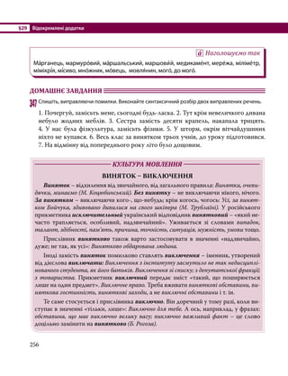 §29	 Відокремлені додатки
256
Наголошуємо так
Ма́рганець, мармуро́вий, ма́ршальський, маршови́й, медикаме́нт, мере́жа, міліме́тр,
мімікрі́я, мі́сиво, мно́жник, мо́вець, мовля́нин, мого́, до мого́.
ДОМАШНЄ ЗАВДАННЯ 	
347	Спишіть, виправляючи помилки. Виконайте синтаксичний розбір двох виправлених речень.
1. Почергуй, замісьть мене, сьогодні будь-ласка. 2. Тут крім невеличкого дивана
небуло жодних меблів. 3. Сестра замість десяти крапель, накапала трицять.
4. У нас була фізкультура, замісьть фізики. 5. У шторм, окрім вітчайдушиних
ніхто не купався. 6. Весь клас за винятком трьох учнів, до уроку підготовився.
7. На відмінну від попереднього року літо було дощовим.
	 КУЛЬТУРА МОВЛЕННЯ 	
ВИНЯТОК – ВИКЛЮЧЕННЯ
	 Виняток – відхилення від звичайного, від загального правила: Винятки, очеви-
дячки, минаємо (М. Коцюбинський). Без винятку – не виключаючи нікого, нічого.
За винятком – виключаючи кого-, що-небудь; крім когось, чогось: Усі, за винят-
ком Бойчука, здивовано дивилися на свого шкіпера (М. Трублаїні). У російського
прикметника исключительный український відповідник винятковий – «який не-
часто трапляється, особливий, надзвичайний». Уживається зі словами випадок,
талант, здібності, пам’ять, причина, точність, ситуація, мужність, умови тощо.
	Прислівник винятково також варто застосовувати в значенні «надзвичайно,
дуже; не так, як усі»: Винятково обдарована людина.
	 Іноді замість виняток помилково ставлять виключення – іменник, утворений
від дієслова виключати: Виключення з інституту засмутило не так недисциплі-
нованого студента, як його батьків. Виключення зі списку; з депутатської фракції;
з товариства. Прикметник виключний передає зміст «такий, що поширюється
лише на один предмет». Виключне право. Треба вживати виняткові обставини, ви-
няткова гостинність, виняткові заходи, а не виключні обставини і т. ін.
	 Те саме стосується і прислівника виключно. Він доречний у тому разі, коли ви-
ступає в значенні «тільки, лише»: Виключно для тебе. А ось, наприклад, у фразах:
обставина, що має виключно велику вагу; виключно важливий факт – це слово
доцільно замінити на винятково (Б. Рогоза).
 