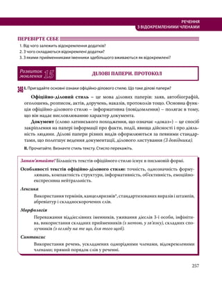 257
РЕЧЕННЯ
З ВІДОКРЕМЛЕНИМИ ЧЛЕНАМИ
ПЕРЕВІРТЕ СЕБЕ 	
1. Від чого залежить відокремлення додатків?
2. З чого складаються відокремлені додатки?
3. З якими прийменниками іменники здебільшого вживаються як відокремлені?
Розвиток
мовлення 15 ДІЛОВІ ПАПЕРИ. ПРОТОКОЛ
348	І. Пригадайте основні ознаки офіційно-ділового стилю. Що таке ділові папери?
	 Офіційно-діловий стиль – це мова ділових паперів: заяв, автобіографій,
оголошень, розписок, актів, доручень, наказів, протоколів тощо. Основна функ-
ція офіційно-ділового стилю – інформативна (повідомлення) – полягає в тому,
що він надає висловлюванню характер документа.
	Документ (слово латинського походження, що означає «доказ») – це спосіб
закріплення на папері інформації про факти, події, явища дійсності і про діяль-
ність людини. Ділові папери різних видів оформлюються за певними стандар-
тами, що полегшує ведення документації, ділового листування (З довідника).
ІІ. Прочитайте. Визначте стиль тексту. Стисло перекажіть.
Запам’ятайте! Більшість текстів офіційного стилю існує в письмовій формі.
Особливості текстів офіційно-ділового стилю: точність, однозначність форму-
лювань, компактність структури, інформативність, об’єктивність, емоційно-
експресивна нейтральність.
Лексика
Використання термінів, канцеляризмів*, стандартизованих виразів і штампів,
абревіатур і складноскорочених слів.
Морфологія
Переважання віддієслівних іменників, уживання дієслів 3-ї особи, інфініти-
ва, використання складних прийменників (з метою, у зв’язку), складних спо-
лучників (з огляду на те що, для того щоб).
Синтаксис
Використання речень, ускладнених однорідними членами, відокремленими
членами; прямий порядок слів у реченні.
 