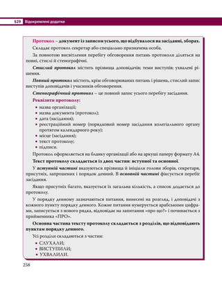 §29	 Відокремлені додатки
258
	 Протокол – документ із записом усього, що відбувалося на засіданні, зборах.
	 Складає протокол секретар або спеціально призначена особа.
	 За повнотою висвітлення перебігу обговорення питань протоколи діляться на
повні, стислі й стенографічні.
	 Стислий протокол містить прізвища доповідачів; теми виступів; ухвалені рі-
шення.
	 Повний протокол містить, крім обговорюваних питань і рішень, стислий запис
виступів доповідачів і учасників обговорення.
	 Стенографічний протокол – це повний запис усього перебігу засідання.
	 Реквізити протоколу:
•
• назва організації;
•
• назва документа (протокол);
•
• дата (засідання);
•
• реєстраційний номер (порядковий номер засідання колегіального органу
протягом календарного року);
•
• місце (засідання);
•
• текст протоколу;
•
• підписи.
	 Протокол оформляється на бланку організації або на аркуші паперу формату А4.
	 Текст протоколу складається із двох частин: вступної та основної.
	У вступній частині вказуються прізвища й ініціали голови зборів, секретаря,
присутніх, запрошених і порядок денний. В основній частині фіксується перебіг
засідання.
	 Якщо присутніх багато, вказується їх загальна кількість, а список додається до
протоколу.
	 У порядку денному зазначаються питання, винесені на розгляд, і доповідачі з
кожного пункту порядку денного. Кожне питання нумерується арабськими цифра-
ми, записується з нового рядка, відповідає на запитання «про що?» і починається з
прийменника «ПРО».
	 Основна частина тексту протоколу складається з розділів, що відповідають
пунктам порядку денного.
	 Усі розділи складаються з частин:
•
• СЛУХАЛИ;
•
• ВИСТУПИЛИ;
•
• УХВАЛИЛИ.
 