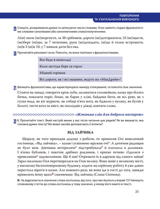 25
ПОВТОРЕННЯ
ТА УЗАГАЛЬНЕННЯ ВИВЧЕНОГО
29	Спишіть, розкриваючи дужки та записуючи числа словами. Усно замініть подані фразеологіз-
ми словами-синонімами або синонімічними словосполученнями.
А(ні) оком (не)моргнути, за 30 срібняків, дороги (не)доторкатися, 33 (не)щастя,
(не)бере (ні)що, за 7 печатями, руки (не)доходять, (ні)де й голки встромити,
(ні)в 5 (ні)в 10, у 7 няньок дитя без ока.
30	Прочитайте рекламні гасла. Поясніть, як вони пов’язані з фразеологізмами.
Все буде в шоколаді
Коли застуда бере за горло
Міцний горішок
Всі дороги, як і всі машини, ведуть на «МакДрайв»!
31	Випишіть фразеологізми, що характеризують манеру спілкування, та поясніть їхнє значення.
Стояти на заваді, говорити крізь зуби, заливатися соловейком, казка про білого
бичка, показати поріг, бекає, як баран у хліві, байдики бити, як віл реве, як з
гуски вода, як кіт муркоче, як собаці п’ята нога, як бджоли у вулику, як бугай у
болоті, тягти кота за хвіст, як оселедців у діжці, ковтати слова.
	 «Жменька слів для доброго настрою»
32	І. Прочитайте текст. Який настрій виник у вас після читання цих рядків? Як ви вважаєте, яка
головна думка тексту? Які мовні засоби допомагають її втілити?
ВІД ЗАЙЧИКА
	 Щоразу, як тато приходив додому з роботи, то приносив Олі невеличкий
гостинець. «Від зайчика», – казав і усміхнено мружив очіп. А дитячим радощам
не було меж. Дівчинка нетерплячео підстрибувалаб й плескала в долоньки.
І в’язка бубликів, і пакетик дрібних родзинок, і крихке печиво з’їдалися з
превеликимо задоволенням. Ще б пак! Отримати їх в дарунок від самого зайця!
Зараз маленька Оля перетворилася на Олю велику. Вона живе у великому місті,
у високому багатоповерховому будинку, ходить на серйозну роботу й уже давно
перестала вірити в казки. Але кожного разу, як вона їде в гості до тата, завжди
привозить йому щосьф смачненьке. Від зайчика (Слава Світова).
ІІ. Чи відрізняється значення слова гостинець від того, про яке йшлося у вправі 15? Напишіть
словникову статтю до слова гостинець у тому значенні, у якому його вжито в тексті.
 