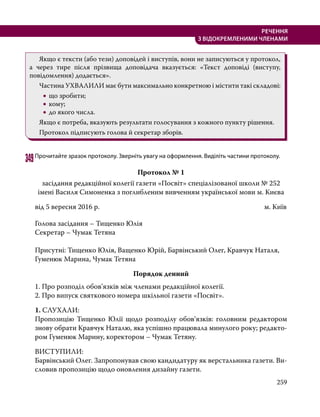 259
РЕЧЕННЯ
З ВІДОКРЕМЛЕНИМИ ЧЛЕНАМИ
	 Якщо є тексти (або тези) доповідей і виступів, вони не записуються у протокол,
а через тире після прізвища доповідача вказується: «Текст доповіді (виступу,
повідомлення) додається».
	 Частина УХВАЛИЛИ має бути максимально конкретною і містити такі складові:
•
• що зробити;
•
• кому;
•
• до якого числа.
	 Якщо є потреба, вказують результати голосування з кожного пункту рішення.
	 Протокол підписують голова й секретар зборів.
349	Прочитайте зразок протоколу. Зверніть увагу на оформлення. Виділіть частини протоколу.
Протокол № 1
засідання редакційної колегії газети «Посвіт» спеціалізованої школи № 252
імені Василя Симоненка з поглибленим вивченням української мови м. Києва
від 5 вересня 2016 р.	 м. Київ
Голова засідання – Тищенко Юлія
Секретар – Чумак Тетяна
Присутні: Тищенко Юлія, Ващенко Юрій, Барвінський Олег, Кравчук Наталя, 	
Гуменюк Марина, Чумак Тетяна
Порядок денний
1. Про розподіл обов’язків між членами редакційної колегії.
2. Про випуск святкового номера шкільної газети «Посвіт».
1. СЛУХАЛИ:
Пропозицію Тищенко Юлії щодо розподілу обов’язків: головним редактором
знову обрати Кравчук Наталю, яка успішно працювала минулого року; редакто-
ром Гуменюк Марину, коректором – Чумак Тетяну.
ВИСТУПИЛИ:
Барвінський Олег. Запропонував свою кандидатуру як верстальника газети. Ви-
словив пропозицію щодо оновлення дизайну газети.
 