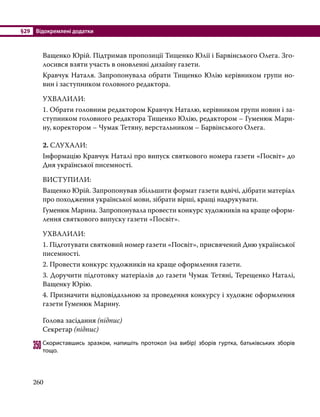 §29	 Відокремлені додатки
260
Ващенко Юрій. Підтримав пропозиції Тищенко Юлії і Барвінського Олега. Зго-
лосився взяти участь в оновленні дизайну газети.
Кравчук Наталя. Запропонувала обрати Тищенко Юлію керівником групи но-
вин і заступником головного редактора.
УХВАЛИЛИ:
1. Обрати головним редактором Кравчук Наталю, керівником групи новин і за-
ступником головного редактора Тищенко Юлію, редактором – Гуменюк Мари-
ну, коректором – Чумак Тетяну, верстальником – Барвінського Олега.
2. СЛУХАЛИ:
Інформацію Кравчук Наталі про випуск святкового номера газети «Посвіт» до
Дня української писемності.
ВИСТУПИЛИ:
Ващенко Юрій. Запропонував збільшити формат газети вдвічі, дібрати матеріал
про походження української мови, зібрати вірші, кращі надрукувати.
Гуменюк Марина. Запропонувала провести конкурс художників на краще оформ­
лення святкового випуску газети «Посвіт».
УХВАЛИЛИ:
1. Підготувати святковий номер газети «Посвіт», присвячений Дню української
писемності.
2. Провести конкурс художників на краще оформлення газети.
3. Доручити підготовку матеріалів до газети Чумак Тетяні, Терещенко Наталі,
Ващенку Юрію.
4. Призначити відповідальною за проведення конкурсу і художнє оформлення
газети Гуменюк Марину.
Голова засідання (підпис)
Секретар (підпис)
350	Скориставшись зразком, напишіть протокол (на вибір) зборів гуртка, батьківських зборів
тощо.
 
