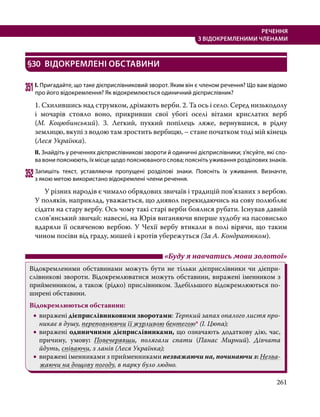 261
РЕЧЕННЯ
З ВІДОКРЕМЛЕНИМИ ЧЛЕНАМИ
§30	 ВІДОКРЕМЛЕНІ ОБСТАВИНИ
351	І. Пригадайте, що таке дієприслівниковий зворот. Яким він є членом речення? Що вам відомо
про його відокремлення? Як відокремлюється одиничний дієприслівник?
1. Схилившись над струмком, дрімають верби. 2. Та ось і село. Серед низькодолу
і мочарів стояло воно, прикривши свої убогі оселі вітами крислатих верб
(М.  Коцюбинський). 3. Легкий, пухкий попілець ляже, вернувшися, в рідну
землицю, вкупі з водою там зростить вербицю, – стане початком тоді мій кінець
(Леся Українка).
ІІ. Знайдіть у реченнях дієприслівникові звороти й одиничні дієприслівники; з’ясуйте, які сло­
ва вони пояснюють, їх місце щодо пояснюваного слова; поясніть уживання розділових знаків.
352	Запишіть текст, уставляючи пропущені розділові знаки. Поясніть їх уживання. Визначте,
з якою метою використано відокремлені члени речення.
	 У різних народів є чимало обрядових звичаїв і традицій пов’язаних з вербою.
У поляків, наприклад, уважається, що диявол перекидаючись на сову полюбляє
сідати на стару вербу. Ось чому такі старі верби боялися рубати. Існував давній
слов’янський звичай: навесні, на Юрія виганяючи вперше худобу на пасовисько
вдаряли її освяченою вербою. У Чехії вербу втикали в полі вірячи, що таким
чином посіви від граду, мишей і кротів убережуться (За А. Кондратюком).
	 «Буду я навчатись мови золотої»
Відокремленими обставинами можуть бути не тільки дієприслівники чи дієпри­
слівникові звороти. Відокремлюватися можуть обставини, виражені іменником з
прийменником, а також (рідко) прислівником. Здебільшого відокремлюються по-
ширені обставини.
Відокремлюються обставини:
•
• виражені дієприслівниковими зворотами: Терпкий запах опалого листя про-
никає в душу, переповнюючи її журливою бентегою* (І. Цюпа);
•
• виражені одиничними дієприслівниками, що означають додаткову дію, час,
причину, умову: Повечерявши, полягали спати (Панас Мирний). Дівчата
йдуть, співаючи, з ланів (Леся Українка);
•
• виражені іменниками з прийменниками незважаючи на, починаючи з: Незва-
жаючи на дощову погоду, в парку було людно.
 