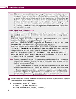 §30	 Відокремлені обставини
262
Увага!	 Обставини, виражені іменниками з прийменниками внаслідок, всупереч,
наперекір, попри, на випадок, на відміну від, завдяки, згідно з, відповідно до,
за умови та ін., відокремлюються з метою наголосити на бажанні автора.
Зазвичай можуть відокремлюватися поширені обставини, що стоять перед
присудком: Причиною була тут ще й особлива здібність Карповича до
практичних справ, якою, попри всі намагання, не відзначався Іван Іванович
(І. Багмут). – Попри всі злигодні і турботи переднього краю Хома навіть
погладшав (О. Гончар).
Не відокремлюються обставини:
•
• виражені одиничними дієприслівниками, що близькі за значенням до при-
слівників (означають спосіб дії) чи тісно пов’язані за змістом з присудком:
Шкідливо читати лежачи;
•
• виражені дієприслівниковими зворотами – фразеологізмами: Нам потрібно
працювати не покладаючи рук і прагнути до кращого;
•
• виражені дієприслівниковим зворотом, що починається підсилювальною
часткою і (й): Можна побачити зорі й не чекаючи темряви;
•
• виражені дієприслівниками і дієприслівниковими зворотами, якщо вони ви-
ступають як однорідні до невідокремлених обставин (з’єднані єднальним
сполучником): Жінка йде по­
волі і трохи зігнувшись (О. Довженко);
•
• якщо дієприслівник має залежне слово який у складі підрядного речення: Він
з радістю покинув місто, живучи в якому натерпівся тільки лиха (М. Плющ) –
ставляться розділові знаки складного речення.
Увага!	 Дієприслівниковий зворот (дієприслівник), який стоїть після сполучника,
відділяється від нього комою: Ми ще не розв’язали задачі, але, почувши
дзвінок, припинили роботу.
		 Такий зворот можна відірвати від сполучника і перенести в інше місце
речення: Ми ще не розв’язали задачі, але припинили роботу, почувши дзвінок.
		 Якщо дієприслівниковий зворот стоїть після сполучника а, від якого його
не можна відірвати й переставити, кома не ставиться: Ми давно хотіли
прочитати цю книжку, а прочитавши її, були сильно розчаровані.
353	Прочитайте виразно речення. Знайдіть відокремлені обставини і з’ясуйте, чим вони виражені.
Поясніть уживання розділових знаків.
1.	 Розкривши томик мудрого поета,
	 Читайте про троянду й виноград
	 При світі сонцевидного ранета (І. Низовий).
 