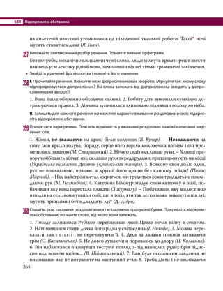§30	 Відокремлені обставини
264
на сплетеній павутині утомившись од цілоденної ткацької роботи. Такоїм ночі
мусять ставатись дива (Я. Гоян).
357	Виконайте синтаксичний розбір речення. Позначте вивчені орфограми.
Без потреби, механічно вживаючи чужі слова, люди можуть врешті-решт звести
нанівець усю лексику рідної мови, залишивши від неї тільки граматичні закін­
чення.
•
• Знайдіть у реченні фразеологізм і поясніть його значення.
358	І. Прочитайте речення. Визначте межі дієприслівникових зворотів. Міркуйте так: якому слову
підпорядковується дієприслівник? Які слова залежать від дієприслівника (входять у дієпри­
слівниковий зворот)?
1. Вона йшла обережно обходячи калюжі. 2. Роботу діти виконали сумлінно до­
три­муючись правил. 3. Дівчина зупинилася здивовано піднявши голову до неба.
ІІ. Запишіть для кожного речення всі можливі варіанти вживання розділових знаків; підкрес­
літь відокремлені обставини.
359	Прочитайте пари речень. Поясніть відмінність у вживанні розділових знаків і написанні виді­
лених слів.
1. Жінки, не зважаючи на крик, бігли колоною (В. Кучер). – Незважаючи на
сиву, мов крило голуба, бороду, серце його горiло молодечим вогнем i очi про-
менились одвагою (М. Старицький). 2. Нічого сидіти склавши руки. – Хлопці пра-
воруч оббігають дівчат, які, склавши руки перед грудьми, пританцьовують на місці
(Українське намисто. Десять українських танців). 3. Всякому своя доля: один,
рук не покладаючи, працює, а другий його працю без клопоту поїдає! (Панас
Мирний). – Над майстром метал іскриться, він трудиться років тридцять не покла­
даючи рук (М. Нагнибіда). 4. Катерина Білокур згадує синю квіточку в полі, по-
бачивши яку вона перестала плакати (З журналу). – Побачивши, яку милостиню
я подав на селі, вони уявили собі, що в того, хто так легко може викинути пів луї,
мусить принаймні бути двадцять луї* (Д. Дідро).
360	Спишіть, розставляючи розділові знаки і вставляючи пропущені букви. Підкресліть відокрем­
лені обставини, позначте слово, від якого вони залежать.
1. Позаду залишився Рубікон перейшовши який Цезар почав війну з сенатом.
2. Натомившися спить дочка його рідна у світі єдина (І. Нехода). 3. Можна пере-
казати зміст статті і не перечитуючи її. 4. Десь за ланами гомонів затихаючи
грім (С. Васильченко). 5. Не довго думаючи я порива­
юсь до двору (П. Колесник).
6. Він наближався й кинувши гострий погляд з-під навислих рудих брів підно-
сив над землею кийок... (В. Підмогильний). 7. Вам буде оголошено завдання не
виконавши яке не потрапите на наступний етап. 8. Треба діяти і не зволікаючи
 