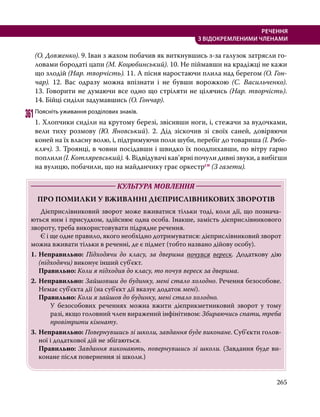 265
РЕЧЕННЯ
З ВІДОКРЕМЛЕНИМИ ЧЛЕНАМИ
(О. Довженко). 9. Іван з жахом побачив як виткнувшись з-за галузок зат­
рясли го-
ловами бородаті цапи (М. Коцюбинський). 10. Не піймавши на крадіжці не кажи
що злодій (Нар. творчість). 11. А пісня наростаючи плила над берегом (О. Гон-
чар). 12. Вас одразу можна впізнати і не бувши ворожкою (С. Васильченко).
13. Говорити не думаючи все одно що стріляти не цілячись (Нар. творчість).
14. Бійці сиділи задумавшись (О. Гончар).
361	Поясніть уживання розділових знаків.
1. Хлопчики си­
діли на крутому березі, звісивши ноги, і, стежачи за вудочками,
вели тиху розмову (Ю. Яновський). 2. Дід зіскочив зі своїх саней, довіряючи
коней на їх власну волю, і, підтримуючи поли шуби, перебіг до товариша (І. Ря­бо­
кляч). 3. Троянці, в човни посідавши і швидко їх поодпихавши, по вітру гарно
поплили (І. Котляревський). 4. Відвідувачі кав’ярні почули дивні звуки, а вибігши
на вулицю, побачили, що на майданчику грає оркестрсн (З газети).
	 КУЛЬТУРА МОВЛЕННЯ 	
ПРО ПОМИЛКИ У ВЖИВАННІ ДІЄПРИСЛІВНИКОВИХ ЗВОРОТІВ
	 Дієприслівниковий зворот може вживатися тільки тоді, коли дії, що познача-
ються ним і присудком, здійснює одна особа. Інакше, замість дієприслівникового
звороту, треба використовувати підрядне речення.
	 Є і ще одне правило, якого необхідно дотримуватися: дієприслівниковий зворот
можна вживати тільки в реченні, де є підмет (тобто названо дійову особу).
1.	Неправильно: Підходячи до класу, за дверима почувся вереск. Додаткову дію
(підходячи) виконує інший суб'єкт.
	Правильно: Коли я підходив до класу, то почув вереск за дверима.
2.	Неправильно: Зайшовши до будинку, мені стало холодно. Речення безособове.
Немає суб'єкта дії (на суб'єкт дії вказує додаток мені).
	Правильно: Коли я зайшов до будинку, мені стало холодно.
У безособових реченнях можна вжити дієприкметниковий зворот у тому
разі, якщо головний член виражений інфінітивом: Збираючись спати, треба
провітрити кімнату.
3.	Неправильно: Повернувшись зі школи, завдання буде виконане. Суб’єкти голов-
ної і додаткової дій не збігаються.
	Правильно: Завдання виконають, повернувшись зі школи. (Завдання буде ви-
конане після повернення зі школи.)
 