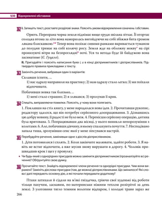 §30	 Відокремлені обставини
266
362	І. Запишіть текст, розставте розділові знаки. Поясніть умови відокремлення означень і обставин.
	 Орють. Переорана чорна земля піднімає вище груди звільна зітхає. Її огортає
солодка втома за літо вона наморилась вигойдуючи на собі збіжжя бита громом
лякана блискавкою.сн Тепер вона позіхає сивими ранками вкривається туманом
до полудня тримає на собі колючу росу. Земля жде на обложну мокву* на сірі
пронизуючі вітри на безпроглядніо ночі. Уся та негода буде їй байдужою вона
засинатиме (Є. Гуцало).
ІІ. Пригадайте і поясніть написання букв і, и в кінці дієприкметників і дієприслівників. Під­
твердьте правила прикладами з тексту.
363	Закінчіть речення, вибравши один із варіантів:
Склавши іспити, ...
1) нас одразу направили на практику; 2) нам одразу стало легко; 3) ми поїхали
відпочивати.
Побачивши вовка так близько, ...
1) мені стало страшно; 2) я злякався; 3) пролунав її крик.
364	Спишіть, виправляючи помилки. Поясніть, у чому вони полягають.
1. Поклавши на стіл книгу, у мене народилася нова ідея. 2. Прочитавши рукопис,
редактору здалося, що він потребує серйозного доопрацювання. 3. Дізнавшись
цю добру новину, її радості не було меж. 4. Перенісши серйозну операцію, дитина
була врятована. 5. Попрацювавши два місяці, у нього виникли непорозуміння з
колегами.6.Але,побачившидівчину,вньомуспалахуютьпочуття.7.Несподівано
запала тиша, зрозумівши сенс якої у мене зіпсувався настрій.
365	Перебудуйте речення, замінивши одне з дієслів дієприслівником.
1. Діти потомилися і сплять. 2. Коли закінчите малювати, здайте роботи. 3. Я на­
віть не встиг відпочити, а вже мусив знову вирушати в дорогу. 4. Чоловік при­
швидшив крок і щез у провулку.
•
• Чи будь-який з однорідних присудків можна замінити дієприкметником (проаналізуйте всі ре­
чення)? Обґрунтуйте свою думку.
366	Прочитайте текст. Знайдіть відокремлені члени речення та однорідні присудки. Чим вони ви­
ражені? Замініть дієслова-присудки (там, де можна) дієприслівниками. Що змінилося? Які сло­
ва і далі передають основну дію, а які почали передавати додаткову?
	 Птахи затихали й сідали на м’які гніздечка, гріючи свої худенькі від роботи
тільця пахучим, ласкавим, по-материнськи ніжним теплом розігрітої за день
землі. З улоговини тягло темним вологим відпаром, і холодні трави зараз же
 